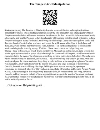 The Tempest Ariel Manipulation
Shakespeare s play The Tempest is filled with dramatic scenes of illusion and magic often times
influenced by music. This is made prevalent in one of the first encounters that Shakespeare writes of
Prospero s manipulation with music to control the character. In Act 1 scene ii Ariel was sent out by the
all powerful and mighty Prospero to lure the character of Ferdinand onto the island. Ultimately to have
Prospero s daughter marry Ferdinand. Ariel being invisible sings, Come unto these yellow sands, and
then take hands. Curtsied when you have, and kissed the wild waves whist. Foot it featly here and
there, and, sweet sprites, bear the burden. Hark, hark! (CITE). Ferdinand responds to the invisible
music and singing he hears by saying, With its ... Show more content on Helpwriting.net ...
Thence I have followed it, or it hath drawn me (CITE). Also early on in the play, in Act 2 scene ii the
reader again sees the musical power of Ariel through the commands of Prospero. Ariel is unseen to the
characters but in the eyes of the characters, something mystical makes them fall asleep. The only ones
whom remain awake are Sebastian, and Antonio. They question why they did not get tired. With the
music Ariel puts the characters into a deep sleep in order to listen to the conspiracy plans of the other
two characters. Ariel wants to prevent the murder of Alonso and sings in the ear of the sleeping
Gonzalo, in order to wake him up. He sings, While you were here do snoring lie, open eyed
conspiracy his time doth take. If of life you keep a care, shake off slumber and beware. Awake. Awake
(CITE). Ariel s message in this song is very direct and clear, in contrast to the first song, in which
Gonzalo suddenly awakes. In both of these scenes it is not so much the sound of the music produced
by Ariel that has control over the characters but more so over the words that are spoken by him. In an
article written by author, David
... Get more on HelpWriting.net ...
 