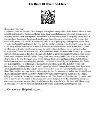 The Death Of Romeo And Juliet
Romeo and Juliet essay
Romeo and Juliet are the most famous couple. Throughout history, critics have debated who was most
culpable in the death of Romeo and Juliet. Some have blamed characters who acted from position of
authority. Romeo and Capulet parents are the ones to blame for the death of the young lovers. First In
the tragedy of Romeo and Juliet people are blaming Romeo because he was one of the reasons that
made Juliet want to kill herself. Romeo meets Juliet at the Capulet party but his presence there fuels
Tybalt s challenge to him the next day. This fact shows the beginning of the problem because he went
to the party without an invitation. Romeo falls in love from the first time when he saw Juliet. Tybalt
saw him and he tries to fight Romeo because he wants to bring the honor for his family, Another
example after Tybalt kills Mercutio, who is Romeo s best friend. Romeo attacks Tybalt to get revenge
for his best friend. Again, this shows Romeo kills Tybalt to get the revenge for Mercutio. That caused
him a lot of problems, he made Juliet s family think about the way to kill him. Also, he will not be
able to stay in the city. However, some people believe this is incorrect because the article the team
brain also states inadequate sleep in a powerful contributor to instability and depression. But, this is
not true since Romeo is old enough to take care of himself and even if he didn t sleep that well
because of him thinking about Juliet he still can control himself. Second In the tragedy of Romeo and
Juliet, people are blaming The Capulet parent because they were not showing that they really care
about their daughter and how she feel and the right for her. For example,her father uses despicable and
shaming language when trying to force her to marry Paris. He threatens to exile her to the streets,
calling her unworthy , a curse and a disobedient wretch. This fact shows how her father does not know
how to express his love except to make decisions for his daughter. How the father of the family can
dispensing their important part of the family because they want the better for them self. Also money
and having a lot of power from different family try to join your family let the big man like
... Get more on HelpWriting.net ...
 