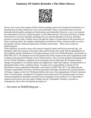 Summary Of Andrés Reséndez s The Other Slavery
Slavery, this word evokes images of West Africans picking cotton in the Southern United States or a
kneeling man in chains asking, Am I not a man and brother. These conventional ideas of slavery
dominate both the public perception of enslavement and scholarship. However, a new voice entered
the examination of slavery: Andrés Reséndez. In The Other Slavery: The Uncovered Story of Indian
Enslavement in America, Reséndez challenges the conventional definition of slavery. Reséndez
presents a systemic study of Indian slavery through the impact of enslavement on the decimation of
Native American tribes, the complex relationships racial between Native American tribes as well as
the Spanish, and the continued implications of Indian enslavement ... Show more content on
Helpwriting.net ...
These epidemics occurred in areas with extensive Spanish contact and slaving networks (pg. 14).
Reséndez credits the conquest of the native tibes and the Indian slave trade with the depopulation of
the Caribbean and the introduction of European diseases to the New World (Reséndez, conversation in
HIST 900, 2017). The Spanish were the devastation that all but wiped out the native populations in the
Caribbean and along the Caribbean costs of North America. They were the epidemic that depopulated
the New World. Reséndez s emphasis on the Europeans actions rather than the European disease
changes the perspective of colonial studies and supplements, rather than replaces, existing theories of
depopulation like Crosby s epidemic theory. It assigns active responsibility to Europe for the
decimation of native populations (Reséndez, conversation in HIST 900, 2017). By addressing the
European responsibility for Native American decimation, Reséndez transforms the existing narrative
of Europe s impact on the New World and redefines the story of the depopulation of Native American
tribes. From Reséndez s foundation of European enslavement and its far reaching impact on Native
American populations, Reséndez examined racial components in the southwest. It is impossible to
separate racial tension from the study of Indian slavery. Christopher Columbus s journals as
contemporary letters show the Spanish perception of
... Get more on HelpWriting.net ...
 