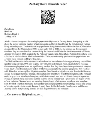Zachary Rowe Research Paper
Zach Rowe
Hawkins
Biology, Block 6
13 May 2016
Alaska climate change and decreasing in population My name is Zachary Rowe, I am going to talk
about the global warming weather effects in Alaska and how it has affected the population of various
living animal species. The number of large predators living in the southern Beaufort Sea of Alaska has
decreased from 1,500 animals in 2001, to just under 900 in 2010. As the species are decreasing in
numbers, they are now listed as vulnerable by the International Union for the Conservation of Nature.
Another problem in 2013, a report by the National Oceanic and Atmospheric Administration have seen
a decline in reindeer inside Alaskan boundaries. These aren t the only species whose populations has
... Show more content on Helpwriting.net ...
The National Oceanic and Atmospheric Administration have observed that approximately one million
reindeer were alive in 2000, now in 2013 only 700,000 units remain. Also, scientists have recorded
that many ranging deer herds are significantly smaller than they have been in the past several recorded
years. In 2012 the International Fund of Wildlife s according to the national geographic Jeff Flocked
said, There has been roughly a 60 percent decline from historical high levels, and that the decline was
caused by suspected climate change . Researchers in Finland have found that the grazing of a reindeer
could help prevent solar heat absorption, which in the result; can lead to climate change temperature
swings. Scientists have also found out that in areas where reindeer don t graze there are higher levels
of heat radiation. Wooded areas are showing that the levels of shrubs and trees have also absorbed
heat. Swedish scientists has found that reindeer can also prevent the climate change caused of a spread
of invasive species in the Arctic Tundra. A study from Redlist Industrial Development and Human
Activity shows that poaching animals are also major threats to the reindeers
... Get more on HelpWriting.net ...
 