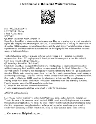 The Execution of the Second World War Essay
ITN 100 ASSIGNMENT 1
LAST NAME : Mejias
FRIST NAME: Jesus
SECTION:
Q1. Smart Toys Smart Kids CEO (Part 1)
Smart Toys Smart Kids is a toy manufacturing company. They are providing toys to retail stores in the
region. The company has 500 employees. The CEO of the company Fred is looking for alternatives to
streamline B2B transactions between his employees and the retail stores. Fred s information systems
department has presented him with two alternatives for developing the new tools for better customer
service with the retail stores.
The first alternative will have a special software tool developed in C++ program (application
software) that clients ( 500 employees) will download onto their computers to run. The tool will ...
Show more content on Helpwriting.net ...
Q2 Smart Toys Smart Kids CEO (Part 2)
Smart Toys Smart Kids has decided to install a new e mail package to streamline communications
within the company. Fred would like to have one common calendar for his all 500 employees. The
expected features of the new e mail package are background processing that doesn t get a great deal of
attention. This includes managing connections, checking for errors in commands and e mail messages,
and reacting accordingly. The e mail software vendors offered two different e mail system for solution.
One vendor is offering an SMTP based two tier client server architecture. The second vendor is
offering a Web based e mail architecture. Fred doesn t understand either one. a) Briefly explain to
Fred, in layman s terms, the differences between the two.
b) Outline the pros and cons of the two alternatives
c) Make a recommendation to Fred about which is better for his company
ANSWER a) Classification
SMTP based two tier client server architecture | Web based e mail architecture | The Simple Mail
Transfer Protocol is the most used e mail standard. SMTP e mail is usually implemented as a two tier
thick client server application, but not all the time. | The two tier thick client server architecture makes
the client computer run an application layer software package called a mail user agent, which is
usually more commonly called an e mail client. There are many common e mail client software
... Get more on HelpWriting.net ...
 