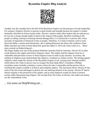 Byzantine Empire Dbq Analysis
Another way the crusades led to the fall of the Byzantine Empire was the presence of weak leadership.
For instance, Emperor Alexius is anxious to gain loyalty and strength because his empire is weaker
internally; therefore he forces loyalty oaths. Alexius s need to make other leaders take an oath proves
he was not a strong enough leader to deserve the respect of the people, therefore resulting in the
people revolting, causing everlasting internal damage (Doc 2.) A chronicler is a person who writes
accounts of important or historical events or people. Therefore, it is Anna Comnena s job to write
down her father s actions and interactions, she is unbiased because she shows the weakness of her
father and does not write to boast about how great her father is. All in all, Anna writes in a ... Show
more content on Helpwriting.net ...
The Hagia Sophia was one of the greatest Orthodox churches built by Justinian. Alexius IV in other
words destroys the empire and lowers religious values. The empire and the emperor must be so
vulnerable and powerless to have to burn religious icons in order to pay enemies. In essence, the
melting of religious icons demonstrates the emperor s weakness to sustain society. The turning against
religious values made the citizens of the Byzantine Empire revolt, causing more internal conflict,
which allows the Turks to devise ways to conquer the holy lands (Doc5.) Jonathon s Phillips
secondary source includes a primary a source where the tone is miserable and the person who is
watching this empire crumble is in horror and complete sadness. This document shows Alexius IV has
come to his last resort and began to destroy his one unifying element in his society. Alexius IV had to
choose religion or the protection of his empire, and as most emperors would, he chose to protect
society rather than preserving religion. The excerpt from The Letter of Alexius, the reader can clearly
see the vulnerability of the
... Get more on HelpWriting.net ...
 