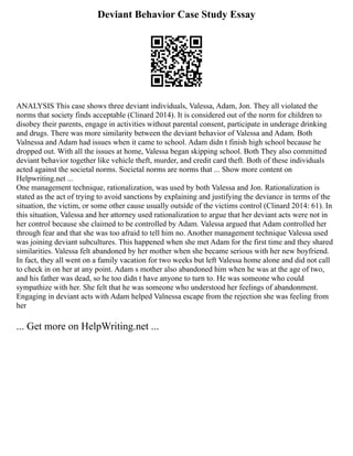 Deviant Behavior Case Study Essay
ANALYSIS This case shows three deviant individuals, Valessa, Adam, Jon. They all violated the
norms that society finds acceptable (Clinard 2014). It is considered out of the norm for children to
disobey their parents, engage in activities without parental consent, participate in underage drinking
and drugs. There was more similarity between the deviant behavior of Valessa and Adam. Both
Valnessa and Adam had issues when it came to school. Adam didn t finish high school because he
dropped out. With all the issues at home, Valessa began skipping school. Both They also committed
deviant behavior together like vehicle theft, murder, and credit card theft. Both of these individuals
acted against the societal norms. Societal norms are norms that ... Show more content on
Helpwriting.net ...
One management technique, rationalization, was used by both Valessa and Jon. Rationalization is
stated as the act of trying to avoid sanctions by explaining and justifying the deviance in terms of the
situation, the victim, or some other cause usually outside of the victims control (Clinard 2014: 61). In
this situation, Valessa and her attorney used rationalization to argue that her deviant acts were not in
her control because she claimed to be controlled by Adam. Valessa argued that Adam controlled her
through fear and that she was too afraid to tell him no. Another management technique Valessa used
was joining deviant subcultures. This happened when she met Adam for the first time and they shared
similarities. Valessa felt abandoned by her mother when she became serious with her new boyfriend.
In fact, they all went on a family vacation for two weeks but left Valessa home alone and did not call
to check in on her at any point. Adam s mother also abandoned him when he was at the age of two,
and his father was dead, so he too didn t have anyone to turn to. He was someone who could
sympathize with her. She felt that he was someone who understood her feelings of abandonment.
Engaging in deviant acts with Adam helped Valnessa escape from the rejection she was feeling from
her
... Get more on HelpWriting.net ...
 