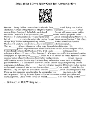 Essay about I Drive Safely Quiz-Test Answers (100+)
Question: 1 Young children can sustain serious injuries from ______, which deploy even in a low
speed crash. Correct: air bags Question: 2 Highway hypnosis is related to ____________. Correct:
drowsy driving Question: 3 Safety belts are designed_______. Correct: with an emergency locking
mechanism Question: 4 When you are tired your _________ shrinks. Correct: peripheral vision
Question: 5 If you take sedatives, you could experience____. Correct: impaired reflexes Question: 6 A
lack of__________is a major factor in traffic crashes. Correct: risk awareness Question: 7 Side effects
of legal drugs that can impair your driving include _________. Correct: slowed reaction time
Question: 8 If you have a solid yellow ... Show more content on Helpwriting.net ...
They are_______. Correct: fluorescent yellow green diamond shaped Question: 19 A
_____________painted on your lane at an intersection indicates the best place to stop your vehicle.
Correct: broad white stop bar Question: 20 One drink equals__________ in the eyes of law
enforcement. Correct: 12 ounces of beer Question: 21 When you enter traffic from a stopped position,
always yield the right of way to_________. Correct: All of the answers are correct. Question: 22 One
major advantage of push/pull steering from the low hand position is________. Correct: enhanced
vehicle control because the arms stay close to the body and maintain a more stable vertical body
position Question: 23 If you are stuck in a traffic jam and you can feel your anger rising, you are
experiencing a challenge called ________. Correct: restriction Question: 24 Slick or wet, low traction
surface conditions make it hard to control the speed and _______of your vehicle. Correct: direction
Question: 25 By law, if you are involved in a collision, _________. Correct: you are required to stop 1
If you see farm equipment ahead traveling the same road as you,_______pass them on the right
exercise patience 2 Driving decisions depend on learned information, realistic perceptions and _____.
sound judgments 3 Cruise control should not be used__________. in the rain 4 Young children
... Get more on HelpWriting.net ...
 