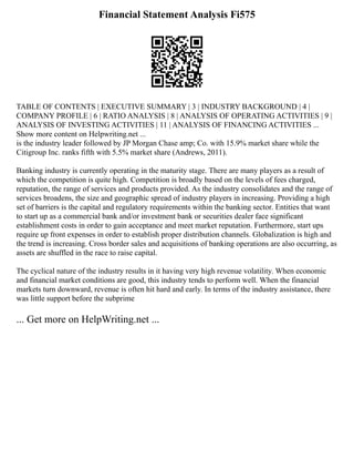 Financial Statement Analysis Fi575
TABLE OF CONTENTS | EXECUTIVE SUMMARY | 3 | INDUSTRY BACKGROUND | 4 |
COMPANY PROFILE | 6 | RATIO ANALYSIS | 8 | ANALYSIS OF OPERATING ACTIVITIES | 9 |
ANALYSIS OF INVESTING ACTIVITIES | 11 | ANALYSIS OF FINANCING ACTIVITIES ...
Show more content on Helpwriting.net ...
is the industry leader followed by JP Morgan Chase amp; Co. with 15.9% market share while the
Citigroup Inc. ranks fifth with 5.5% market share (Andrews, 2011).
Banking industry is currently operating in the maturity stage. There are many players as a result of
which the competition is quite high. Competition is broadly based on the levels of fees charged,
reputation, the range of services and products provided. As the industry consolidates and the range of
services broadens, the size and geographic spread of industry players in increasing. Providing a high
set of barriers is the capital and regulatory requirements within the banking sector. Entities that want
to start up as a commercial bank and/or investment bank or securities dealer face significant
establishment costs in order to gain acceptance and meet market reputation. Furthermore, start ups
require up front expenses in order to establish proper distribution channels. Globalization is high and
the trend is increasing. Cross border sales and acquisitions of banking operations are also occurring, as
assets are shuffled in the race to raise capital.
The cyclical nature of the industry results in it having very high revenue volatility. When economic
and financial market conditions are good, this industry tends to perform well. When the financial
markets turn downward, revenue is often hit hard and early. In terms of the industry assistance, there
was little support before the subprime
... Get more on HelpWriting.net ...
 