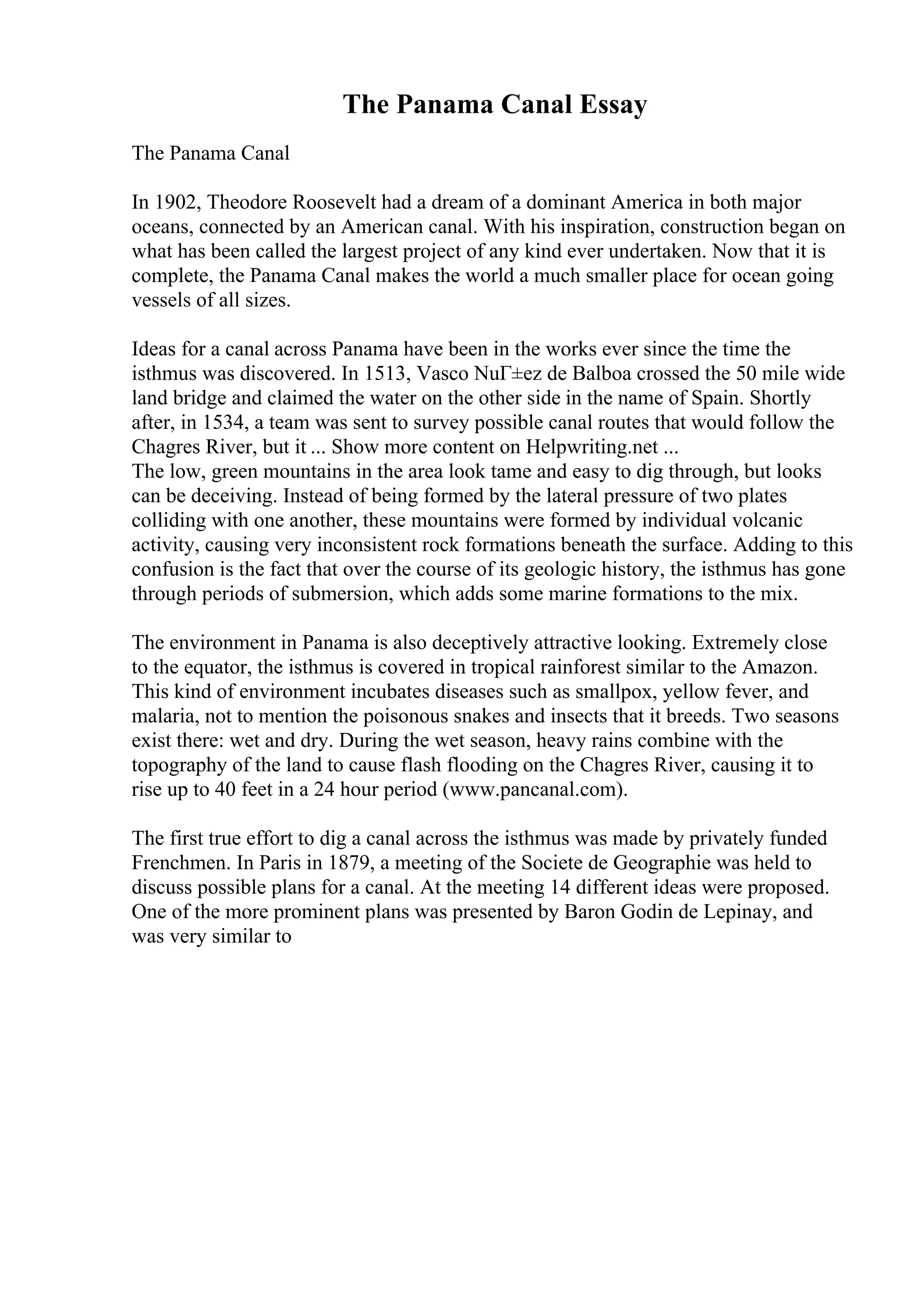 The Panama Canal Essay
The Panama Canal
In 1902, Theodore Roosevelt had a dream of a dominant America in both major
oceans, connected by an American canal. With his inspiration, construction began on
what has been called the largest project of any kind ever undertaken. Now that it is
complete, the Panama Canal makes the world a much smaller place for ocean going
vessels of all sizes.
Ideas for a canal across Panama have been in the works ever since the time the
isthmus was discovered. In 1513, Vasco NuГ±ez de Balboa crossed the 50 mile wide
land bridge and claimed the water on the other side in the name of Spain. Shortly
after, in 1534, a team was sent to survey possible canal routes that would follow the
Chagres River, but it ... Show more content on Helpwriting.net ...
The low, green mountains in the area look tame and easy to dig through, but looks
can be deceiving. Instead of being formed by the lateral pressure of two plates
colliding with one another, these mountains were formed by individual volcanic
activity, causing very inconsistent rock formations beneath the surface. Adding to this
confusion is the fact that over the course of its geologic history, the isthmus has gone
through periods of submersion, which adds some marine formations to the mix.
The environment in Panama is also deceptively attractive looking. Extremely close
to the equator, the isthmus is covered in tropical rainforest similar to the Amazon.
This kind of environment incubates diseases such as smallpox, yellow fever, and
malaria, not to mention the poisonous snakes and insects that it breeds. Two seasons
exist there: wet and dry. During the wet season, heavy rains combine with the
topography of the land to cause flash flooding on the Chagres River, causing it to
rise up to 40 feet in a 24 hour period (www.pancanal.com).
The first true effort to dig a canal across the isthmus was made by privately funded
Frenchmen. In Paris in 1879, a meeting of the Societe de Geographie was held to
discuss possible plans for a canal. At the meeting 14 different ideas were proposed.
One of the more prominent plans was presented by Baron Godin de Lepinay, and
was very similar to
 