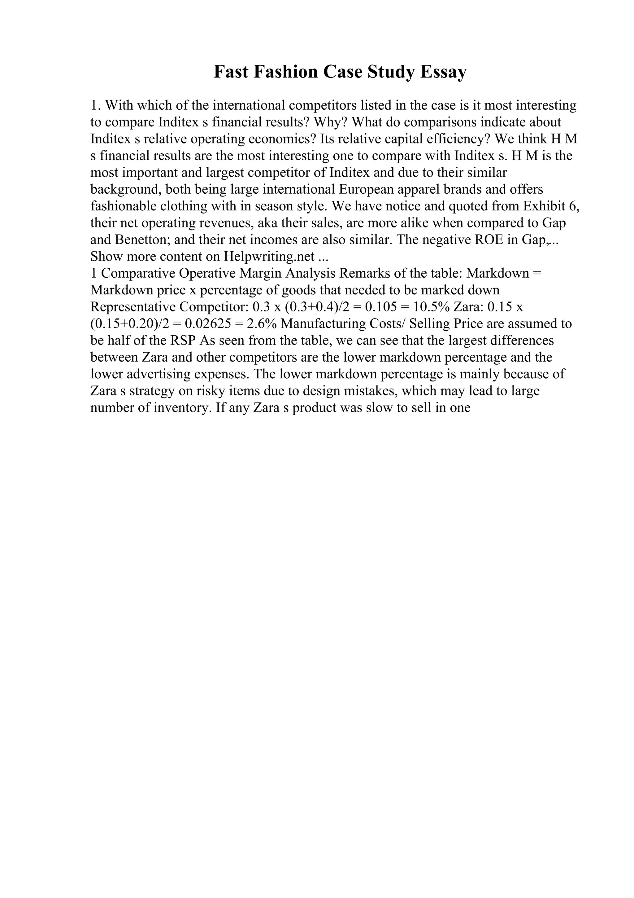 Fast Fashion Case Study Essay
1. With which of the international competitors listed in the case is it most interesting
to compare Inditex s financial results? Why? What do comparisons indicate about
Inditex s relative operating economics? Its relative capital efficiency? We think H M
s financial results are the most interesting one to compare with Inditex s. H M is the
most important and largest competitor of Inditex and due to their similar
background, both being large international European apparel brands and offers
fashionable clothing with in season style. We have notice and quoted from Exhibit 6,
their net operating revenues, aka their sales, are more alike when compared to Gap
and Benetton; and their net incomes are also similar. The negative ROE in Gap,...
Show more content on Helpwriting.net ...
1 Comparative Operative Margin Analysis Remarks of the table: Markdown =
Markdown price x percentage of goods that needed to be marked down
Representative Competitor: 0.3 x (0.3+0.4)/2 = 0.105 = 10.5% Zara: 0.15 x
(0.15+0.20)/2 = 0.02625 = 2.6% Manufacturing Costs/ Selling Price are assumed to
be half of the RSP As seen from the table, we can see that the largest differences
between Zara and other competitors are the lower markdown percentage and the
lower advertising expenses. The lower markdown percentage is mainly because of
Zara s strategy on risky items due to design mistakes, which may lead to large
number of inventory. If any Zara s product was slow to sell in one
 