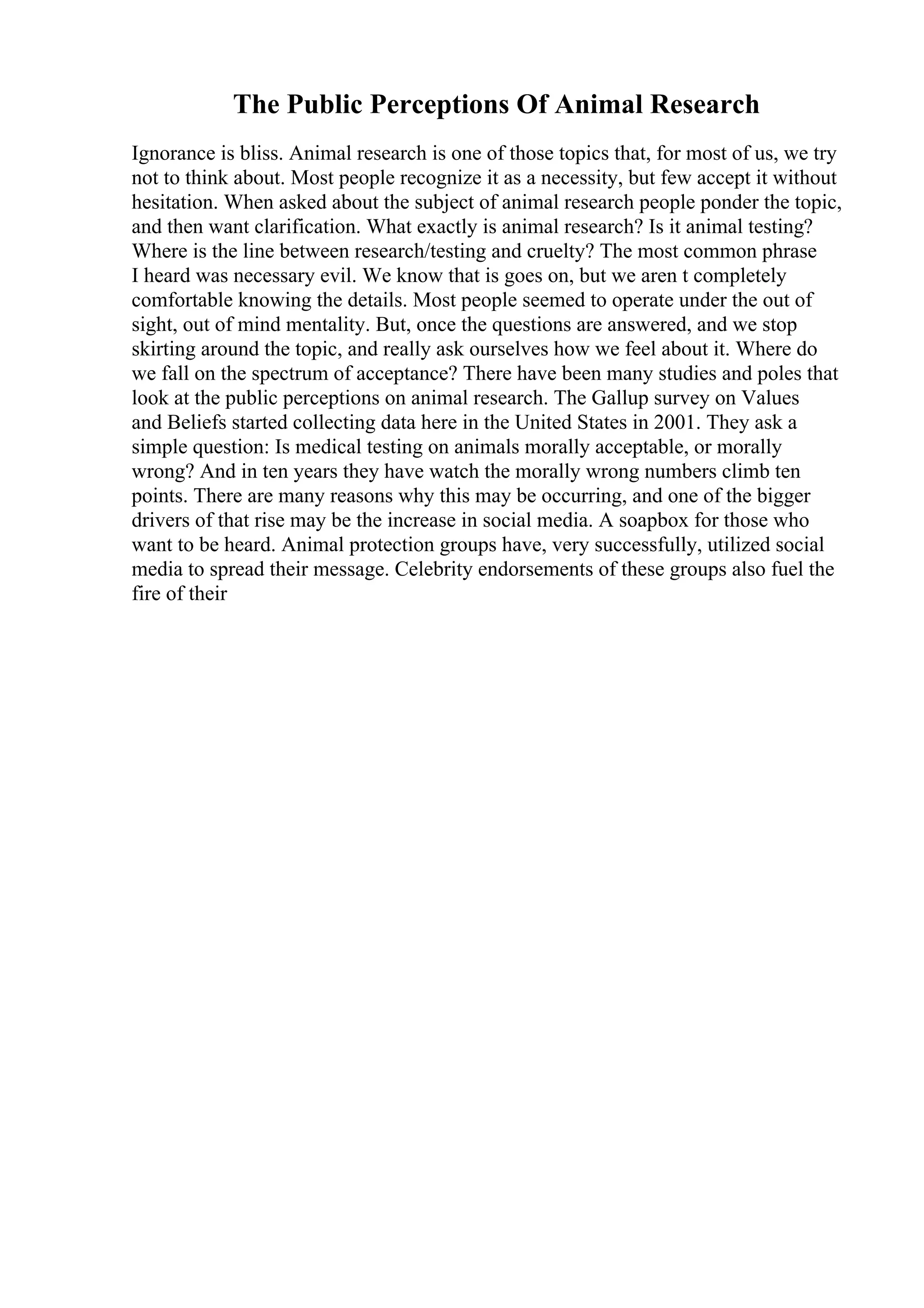 The Public Perceptions Of Animal Research
Ignorance is bliss. Animal research is one of those topics that, for most of us, we try
not to think about. Most people recognize it as a necessity, but few accept it without
hesitation. When asked about the subject of animal research people ponder the topic,
and then want clarification. What exactly is animal research? Is it animal testing?
Where is the line between research/testing and cruelty? The most common phrase
I heard was necessary evil. We know that is goes on, but we aren t completely
comfortable knowing the details. Most people seemed to operate under the out of
sight, out of mind mentality. But, once the questions are answered, and we stop
skirting around the topic, and really ask ourselves how we feel about it. Where do
we fall on the spectrum of acceptance? There have been many studies and poles that
look at the public perceptions on animal research. The Gallup survey on Values
and Beliefs started collecting data here in the United States in 2001. They ask a
simple question: Is medical testing on animals morally acceptable, or morally
wrong? And in ten years they have watch the morally wrong numbers climb ten
points. There are many reasons why this may be occurring, and one of the bigger
drivers of that rise may be the increase in social media. A soapbox for those who
want to be heard. Animal protection groups have, very successfully, utilized social
media to spread their message. Celebrity endorsements of these groups also fuel the
fire of their
 