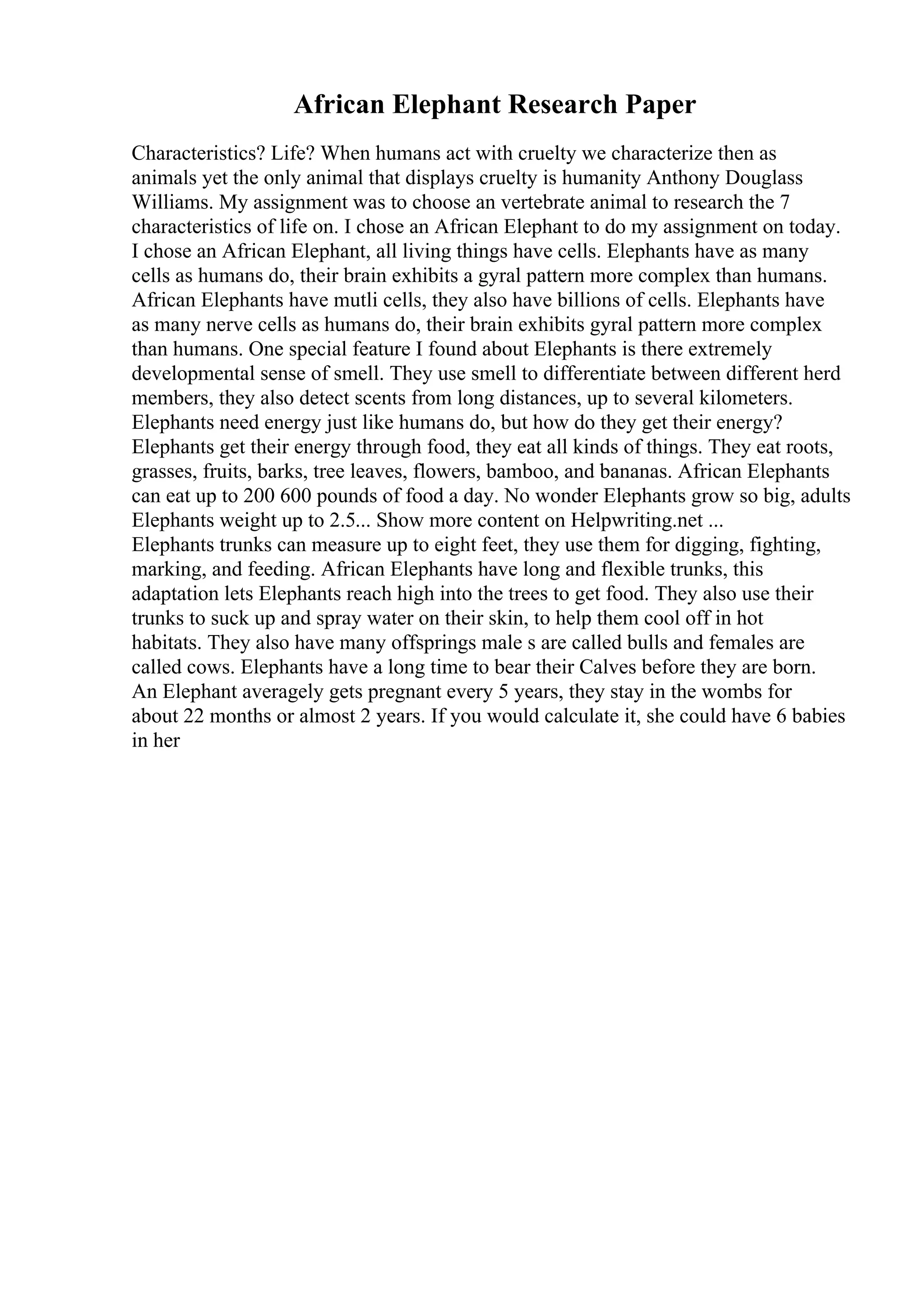 African Elephant Research Paper
Characteristics? Life? When humans act with cruelty we characterize then as
animals yet the only animal that displays cruelty is humanity Anthony Douglass
Williams. My assignment was to choose an vertebrate animal to research the 7
characteristics of life on. I chose an African Elephant to do my assignment on today.
I chose an African Elephant, all living things have cells. Elephants have as many
cells as humans do, their brain exhibits a gyral pattern more complex than humans.
African Elephants have mutli cells, they also have billions of cells. Elephants have
as many nerve cells as humans do, their brain exhibits gyral pattern more complex
than humans. One special feature I found about Elephants is there extremely
developmental sense of smell. They use smell to differentiate between different herd
members, they also detect scents from long distances, up to several kilometers.
Elephants need energy just like humans do, but how do they get their energy?
Elephants get their energy through food, they eat all kinds of things. They eat roots,
grasses, fruits, barks, tree leaves, flowers, bamboo, and bananas. African Elephants
can eat up to 200 600 pounds of food a day. No wonder Elephants grow so big, adults
Elephants weight up to 2.5... Show more content on Helpwriting.net ...
Elephants trunks can measure up to eight feet, they use them for digging, fighting,
marking, and feeding. African Elephants have long and flexible trunks, this
adaptation lets Elephants reach high into the trees to get food. They also use their
trunks to suck up and spray water on their skin, to help them cool off in hot
habitats. They also have many offsprings male s are called bulls and females are
called cows. Elephants have a long time to bear their Calves before they are born.
An Elephant averagely gets pregnant every 5 years, they stay in the wombs for
about 22 months or almost 2 years. If you would calculate it, she could have 6 babies
in her
 