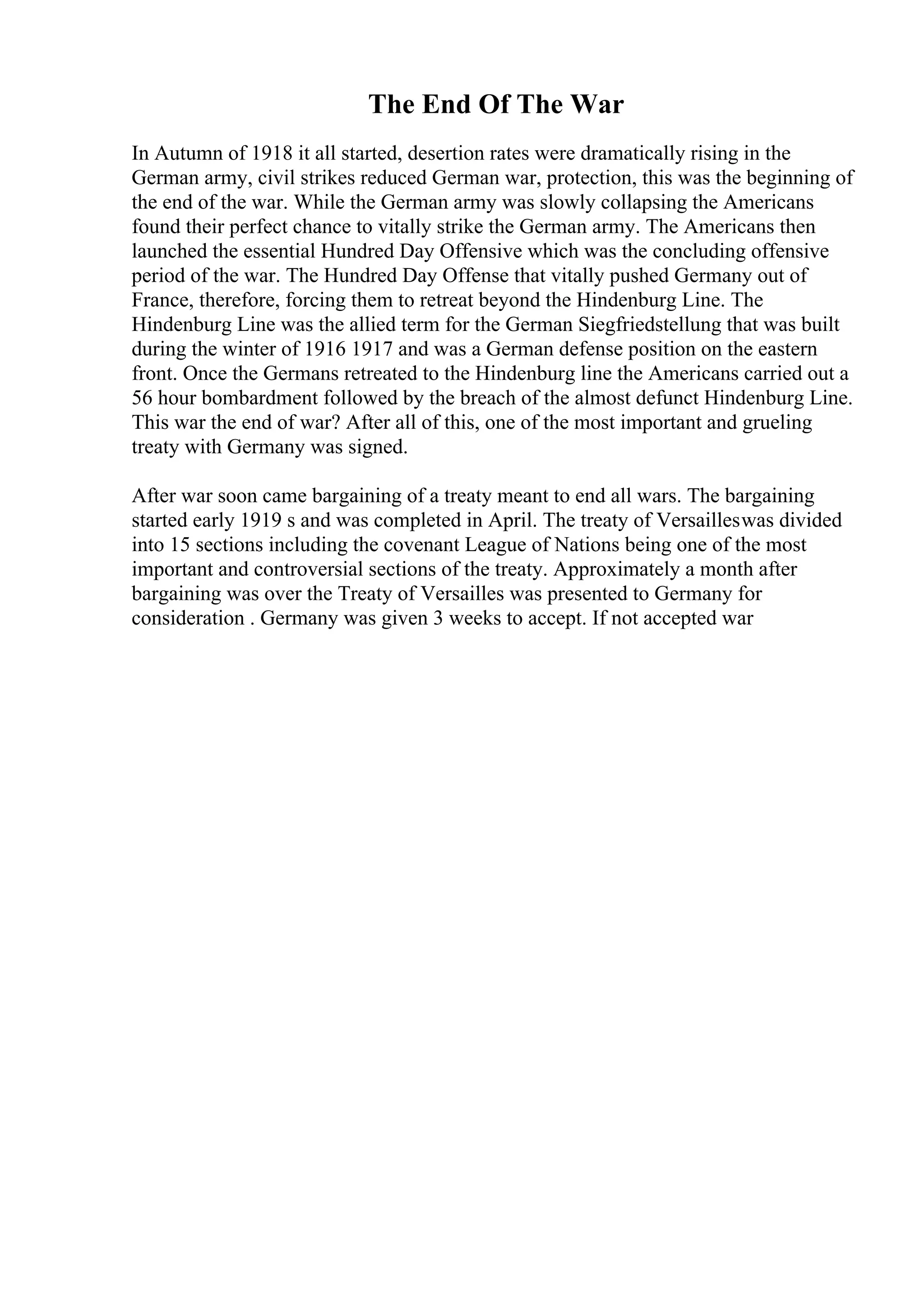 The End Of The War
In Autumn of 1918 it all started, desertion rates were dramatically rising in the
German army, civil strikes reduced German war, protection, this was the beginning of
the end of the war. While the German army was slowly collapsing the Americans
found their perfect chance to vitally strike the German army. The Americans then
launched the essential Hundred Day Offensive which was the concluding offensive
period of the war. The Hundred Day Offense that vitally pushed Germany out of
France, therefore, forcing them to retreat beyond the Hindenburg Line. The
Hindenburg Line was the allied term for the German Siegfriedstellung that was built
during the winter of 1916 1917 and was a German defense position on the eastern
front. Once the Germans retreated to the Hindenburg line the Americans carried out a
56 hour bombardment followed by the breach of the almost defunct Hindenburg Line.
This war the end of war? After all of this, one of the most important and grueling
treaty with Germany was signed.
After war soon came bargaining of a treaty meant to end all wars. The bargaining
started early 1919 s and was completed in April. The treaty of Versailleswas divided
into 15 sections including the covenant League of Nations being one of the most
important and controversial sections of the treaty. Approximately a month after
bargaining was over the Treaty of Versailles was presented to Germany for
consideration . Germany was given 3 weeks to accept. If not accepted war
 