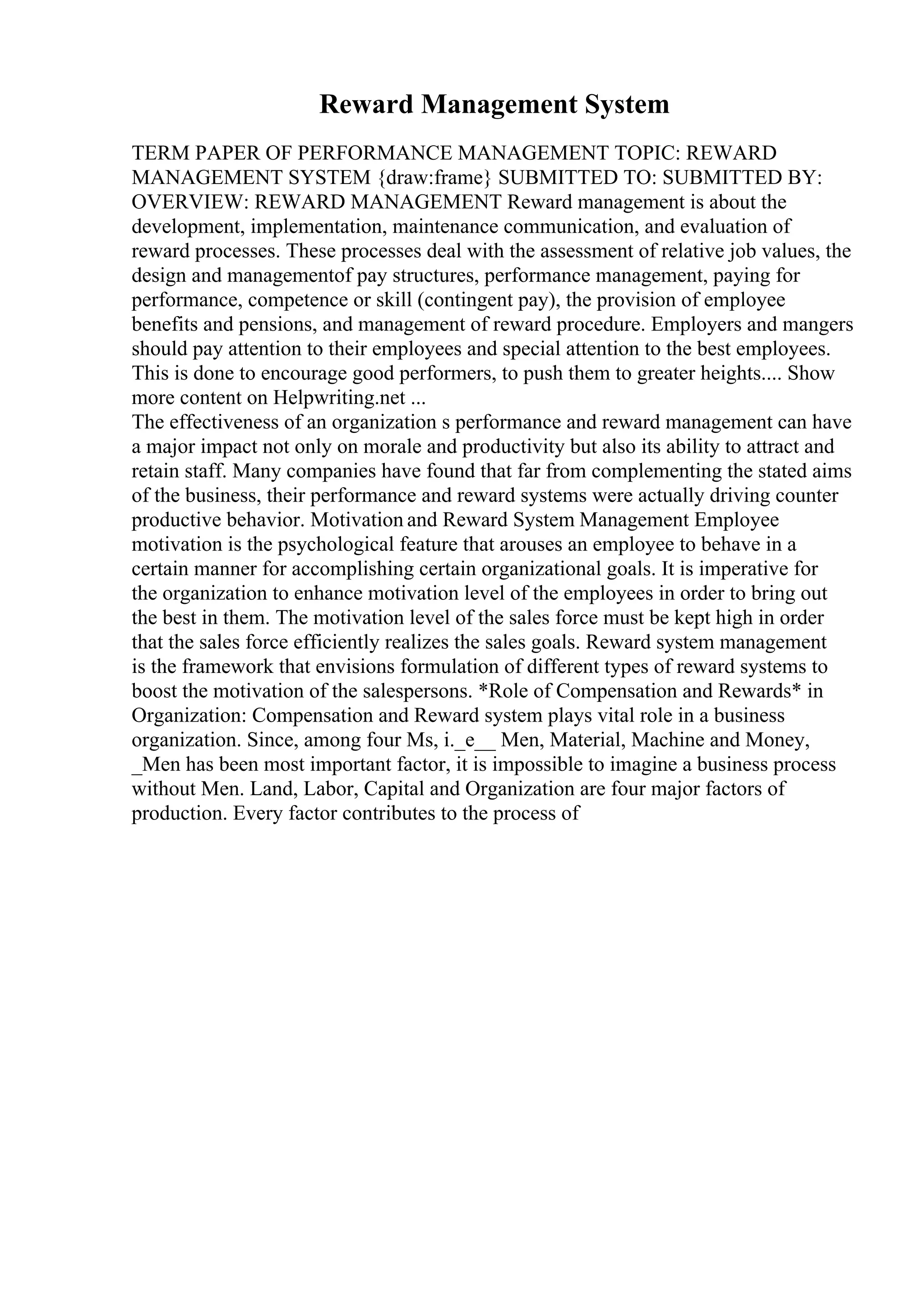 Reward Management System
TERM PAPER OF PERFORMANCE MANAGEMENT TOPIC: REWARD
MANAGEMENT SYSTEM {draw:frame} SUBMITTED TO: SUBMITTED BY:
OVERVIEW: REWARD MANAGEMENT Reward management is about the
development, implementation, maintenance communication, and evaluation of
reward processes. These processes deal with the assessment of relative job values, the
design and managementof pay structures, performance management, paying for
performance, competence or skill (contingent pay), the provision of employee
benefits and pensions, and management of reward procedure. Employers and mangers
should pay attention to their employees and special attention to the best employees.
This is done to encourage good performers, to push them to greater heights.... Show
more content on Helpwriting.net ...
The effectiveness of an organization s performance and reward management can have
a major impact not only on morale and productivity but also its ability to attract and
retain staff. Many companies have found that far from complementing the stated aims
of the business, their performance and reward systems were actually driving counter
productive behavior. Motivation and Reward System Management Employee
motivation is the psychological feature that arouses an employee to behave in a
certain manner for accomplishing certain organizational goals. It is imperative for
the organization to enhance motivation level of the employees in order to bring out
the best in them. The motivation level of the sales force must be kept high in order
that the sales force efficiently realizes the sales goals. Reward system management
is the framework that envisions formulation of different types of reward systems to
boost the motivation of the salespersons. *Role of Compensation and Rewards* in
Organization: Compensation and Reward system plays vital role in a business
organization. Since, among four Ms, i._e__ Men, Material, Machine and Money,
_Men has been most important factor, it is impossible to imagine a business process
without Men. Land, Labor, Capital and Organization are four major factors of
production. Every factor contributes to the process of
 