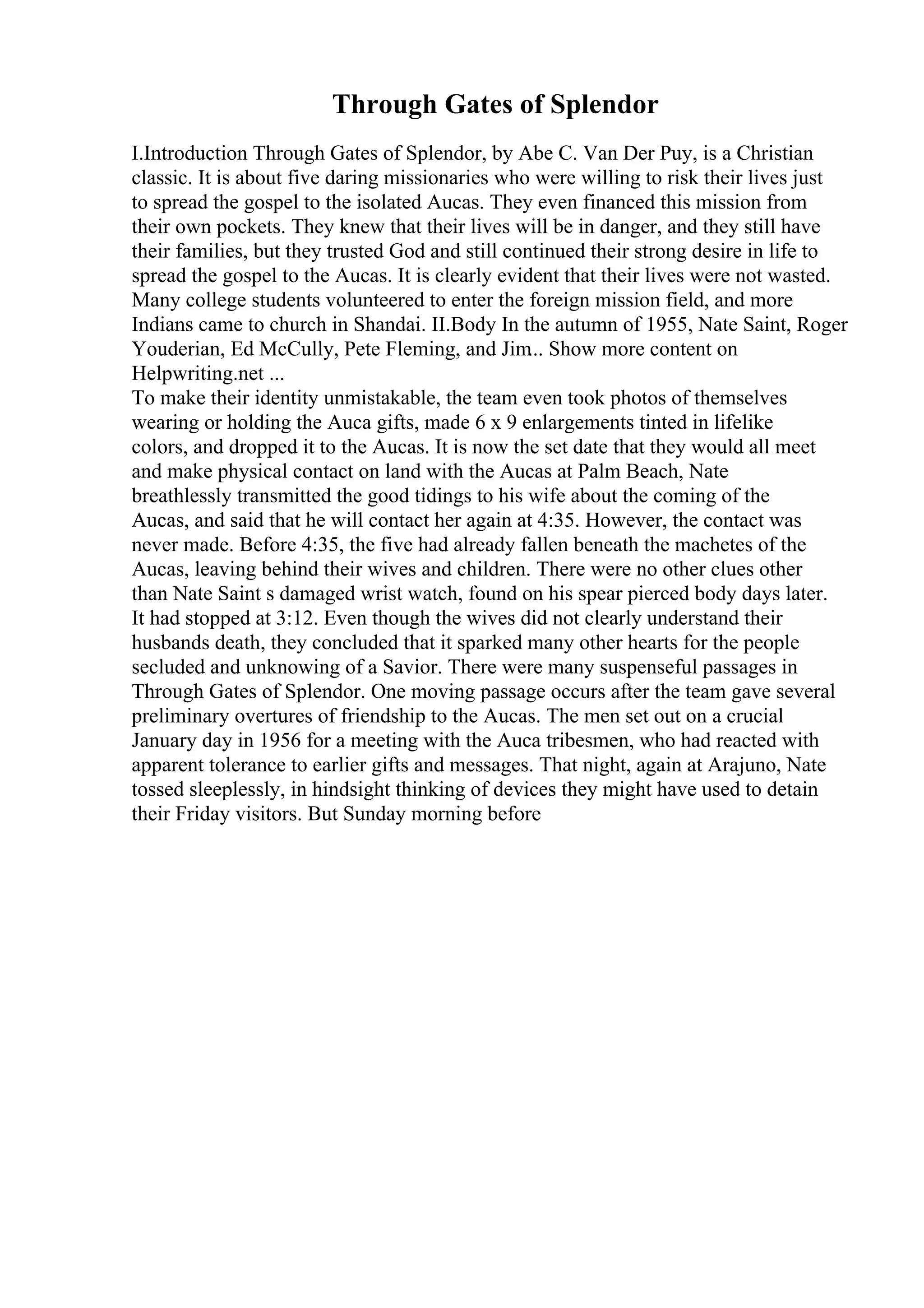 Through Gates of Splendor
I.Introduction Through Gates of Splendor, by Abe C. Van Der Puy, is a Christian
classic. It is about five daring missionaries who were willing to risk their lives just
to spread the gospel to the isolated Aucas. They even financed this mission from
their own pockets. They knew that their lives will be in danger, and they still have
their families, but they trusted God and still continued their strong desire in life to
spread the gospel to the Aucas. It is clearly evident that their lives were not wasted.
Many college students volunteered to enter the foreign mission field, and more
Indians came to church in Shandai. II.Body In the autumn of 1955, Nate Saint, Roger
Youderian, Ed McCully, Pete Fleming, and Jim... Show more content on
Helpwriting.net ...
To make their identity unmistakable, the team even took photos of themselves
wearing or holding the Auca gifts, made 6 x 9 enlargements tinted in lifelike
colors, and dropped it to the Aucas. It is now the set date that they would all meet
and make physical contact on land with the Aucas at Palm Beach, Nate
breathlessly transmitted the good tidings to his wife about the coming of the
Aucas, and said that he will contact her again at 4:35. However, the contact was
never made. Before 4:35, the five had already fallen beneath the machetes of the
Aucas, leaving behind their wives and children. There were no other clues other
than Nate Saint s damaged wrist watch, found on his spear pierced body days later.
It had stopped at 3:12. Even though the wives did not clearly understand their
husbands death, they concluded that it sparked many other hearts for the people
secluded and unknowing of a Savior. There were many suspenseful passages in
Through Gates of Splendor. One moving passage occurs after the team gave several
preliminary overtures of friendship to the Aucas. The men set out on a crucial
January day in 1956 for a meeting with the Auca tribesmen, who had reacted with
apparent tolerance to earlier gifts and messages. That night, again at Arajuno, Nate
tossed sleeplessly, in hindsight thinking of devices they might have used to detain
their Friday visitors. But Sunday morning before
 