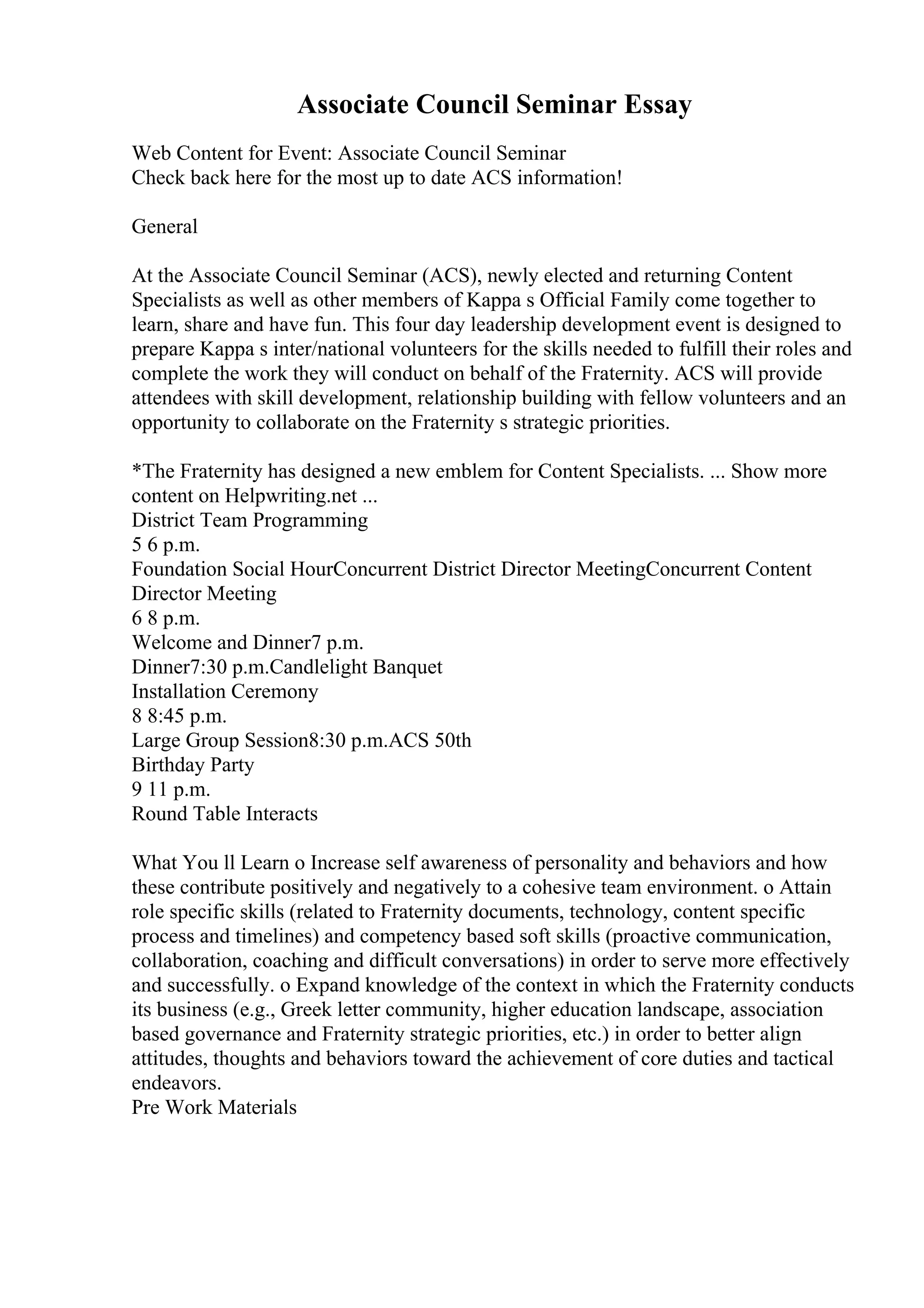 Associate Council Seminar Essay
Web Content for Event: Associate Council Seminar
Check back here for the most up to date ACS information!
General
At the Associate Council Seminar (ACS), newly elected and returning Content
Specialists as well as other members of Kappa s Official Family come together to
learn, share and have fun. This four day leadership development event is designed to
prepare Kappa s inter/national volunteers for the skills needed to fulfill their roles and
complete the work they will conduct on behalf of the Fraternity. ACS will provide
attendees with skill development, relationship building with fellow volunteers and an
opportunity to collaborate on the Fraternity s strategic priorities.
*The Fraternity has designed a new emblem for Content Specialists. ... Show more
content on Helpwriting.net ...
District Team Programming
5 6 p.m.
Foundation Social HourConcurrent District Director MeetingConcurrent Content
Director Meeting
6 8 p.m.
Welcome and Dinner7 p.m.
Dinner7:30 p.m.Candlelight Banquet
Installation Ceremony
8 8:45 p.m.
Large Group Session8:30 p.m.ACS 50th
Birthday Party
9 11 p.m.
Round Table Interacts
What You ll Learn o Increase self awareness of personality and behaviors and how
these contribute positively and negatively to a cohesive team environment. o Attain
role specific skills (related to Fraternity documents, technology, content specific
process and timelines) and competency based soft skills (proactive communication,
collaboration, coaching and difficult conversations) in order to serve more effectively
and successfully. o Expand knowledge of the context in which the Fraternity conducts
its business (e.g., Greek letter community, higher education landscape, association
based governance and Fraternity strategic priorities, etc.) in order to better align
attitudes, thoughts and behaviors toward the achievement of core duties and tactical
endeavors.
Pre Work Materials
 