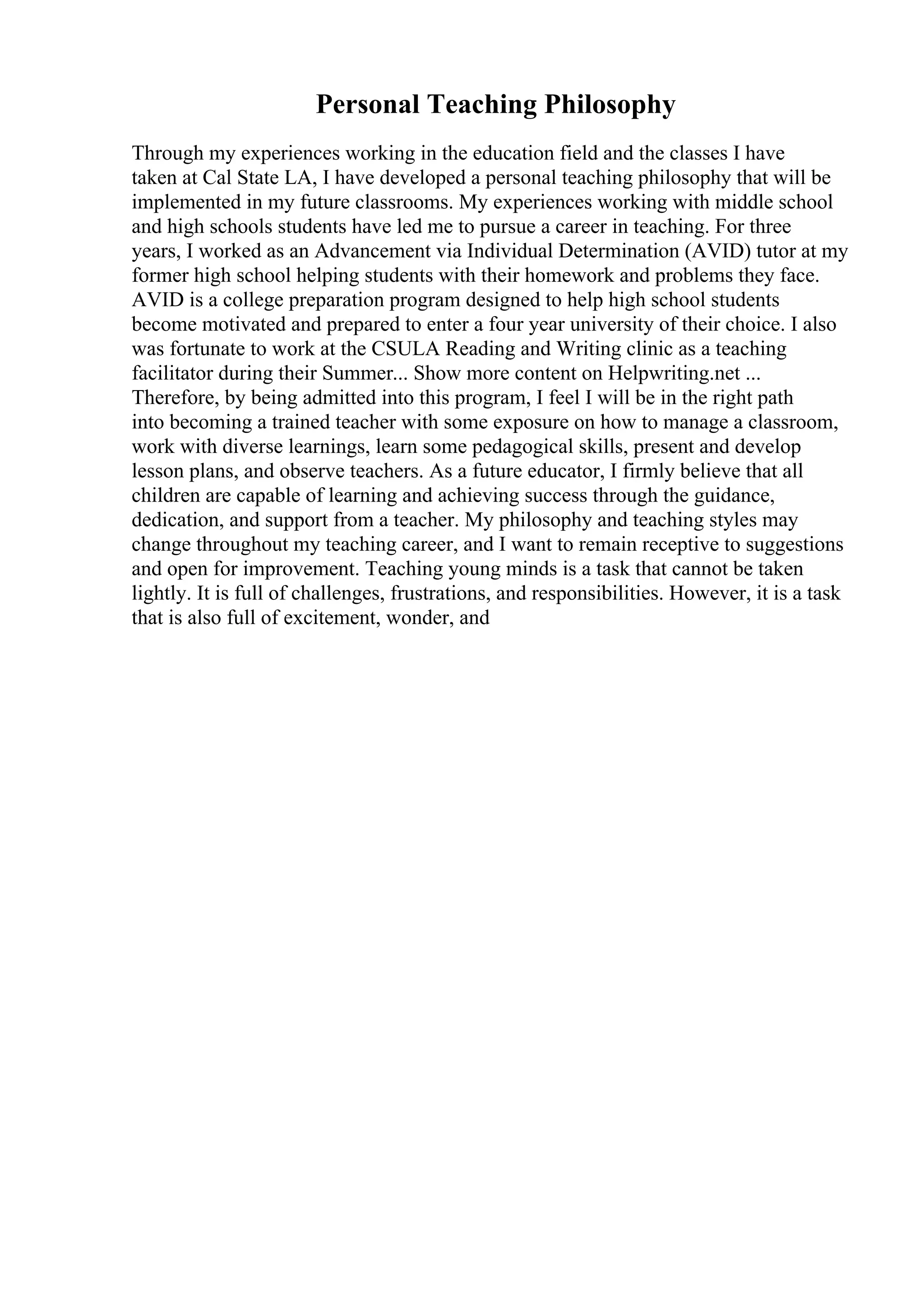 Personal Teaching Philosophy
Through my experiences working in the education field and the classes I have
taken at Cal State LA, I have developed a personal teaching philosophy that will be
implemented in my future classrooms. My experiences working with middle school
and high schools students have led me to pursue a career in teaching. For three
years, I worked as an Advancement via Individual Determination (AVID) tutor at my
former high school helping students with their homework and problems they face.
AVID is a college preparation program designed to help high school students
become motivated and prepared to enter a four year university of their choice. I also
was fortunate to work at the CSULA Reading and Writing clinic as a teaching
facilitator during their Summer... Show more content on Helpwriting.net ...
Therefore, by being admitted into this program, I feel I will be in the right path
into becoming a trained teacher with some exposure on how to manage a classroom,
work with diverse learnings, learn some pedagogical skills, present and develop
lesson plans, and observe teachers. As a future educator, I firmly believe that all
children are capable of learning and achieving success through the guidance,
dedication, and support from a teacher. My philosophy and teaching styles may
change throughout my teaching career, and I want to remain receptive to suggestions
and open for improvement. Teaching young minds is a task that cannot be taken
lightly. It is full of challenges, frustrations, and responsibilities. However, it is a task
that is also full of excitement, wonder, and
 