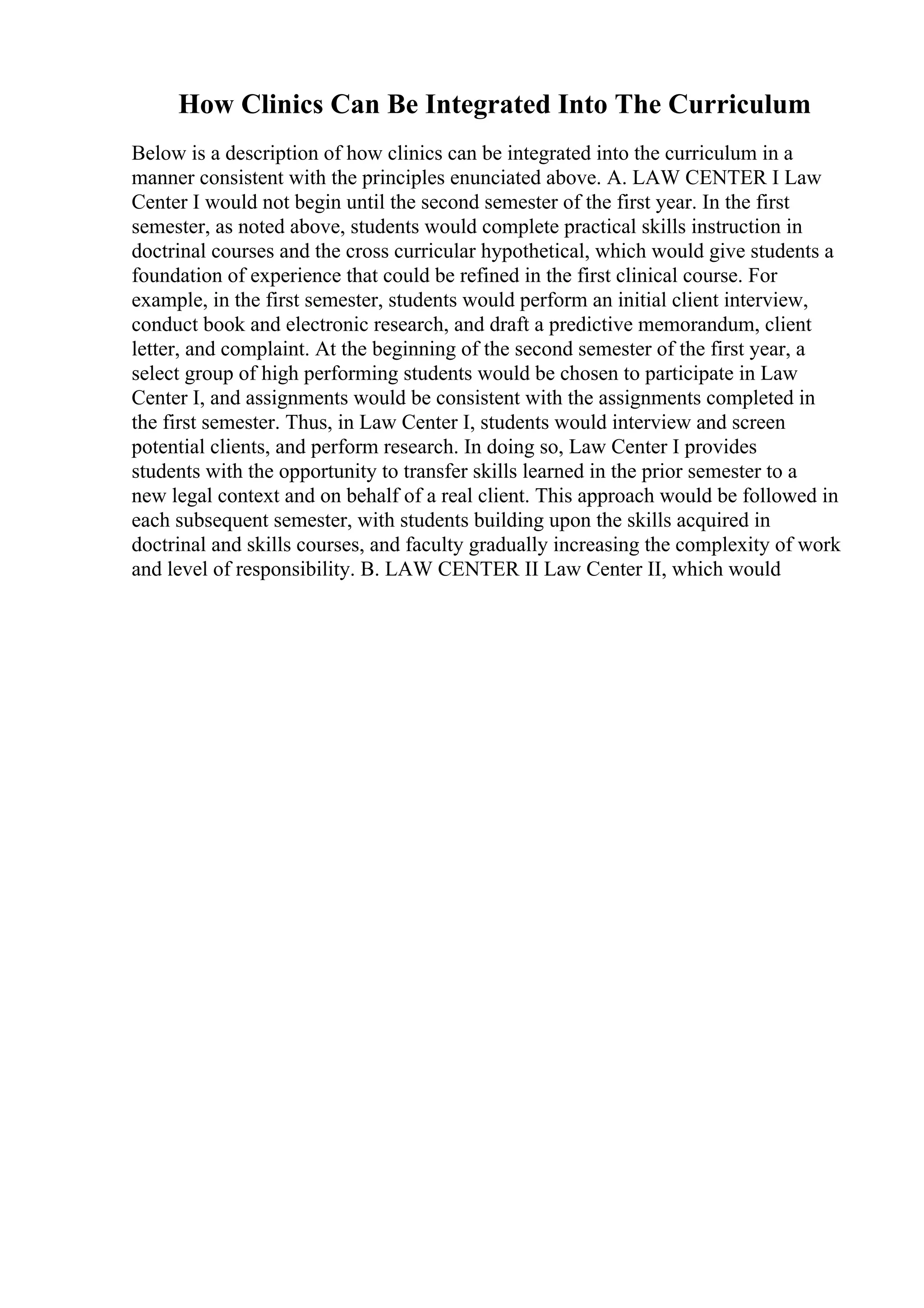 How Clinics Can Be Integrated Into The Curriculum
Below is a description of how clinics can be integrated into the curriculum in a
manner consistent with the principles enunciated above. A. LAW CENTER I Law
Center I would not begin until the second semester of the first year. In the first
semester, as noted above, students would complete practical skills instruction in
doctrinal courses and the cross curricular hypothetical, which would give students a
foundation of experience that could be refined in the first clinical course. For
example, in the first semester, students would perform an initial client interview,
conduct book and electronic research, and draft a predictive memorandum, client
letter, and complaint. At the beginning of the second semester of the first year, a
select group of high performing students would be chosen to participate in Law
Center I, and assignments would be consistent with the assignments completed in
the first semester. Thus, in Law Center I, students would interview and screen
potential clients, and perform research. In doing so, Law Center I provides
students with the opportunity to transfer skills learned in the prior semester to a
new legal context and on behalf of a real client. This approach would be followed in
each subsequent semester, with students building upon the skills acquired in
doctrinal and skills courses, and faculty gradually increasing the complexity of work
and level of responsibility. B. LAW CENTER II Law Center II, which would
 