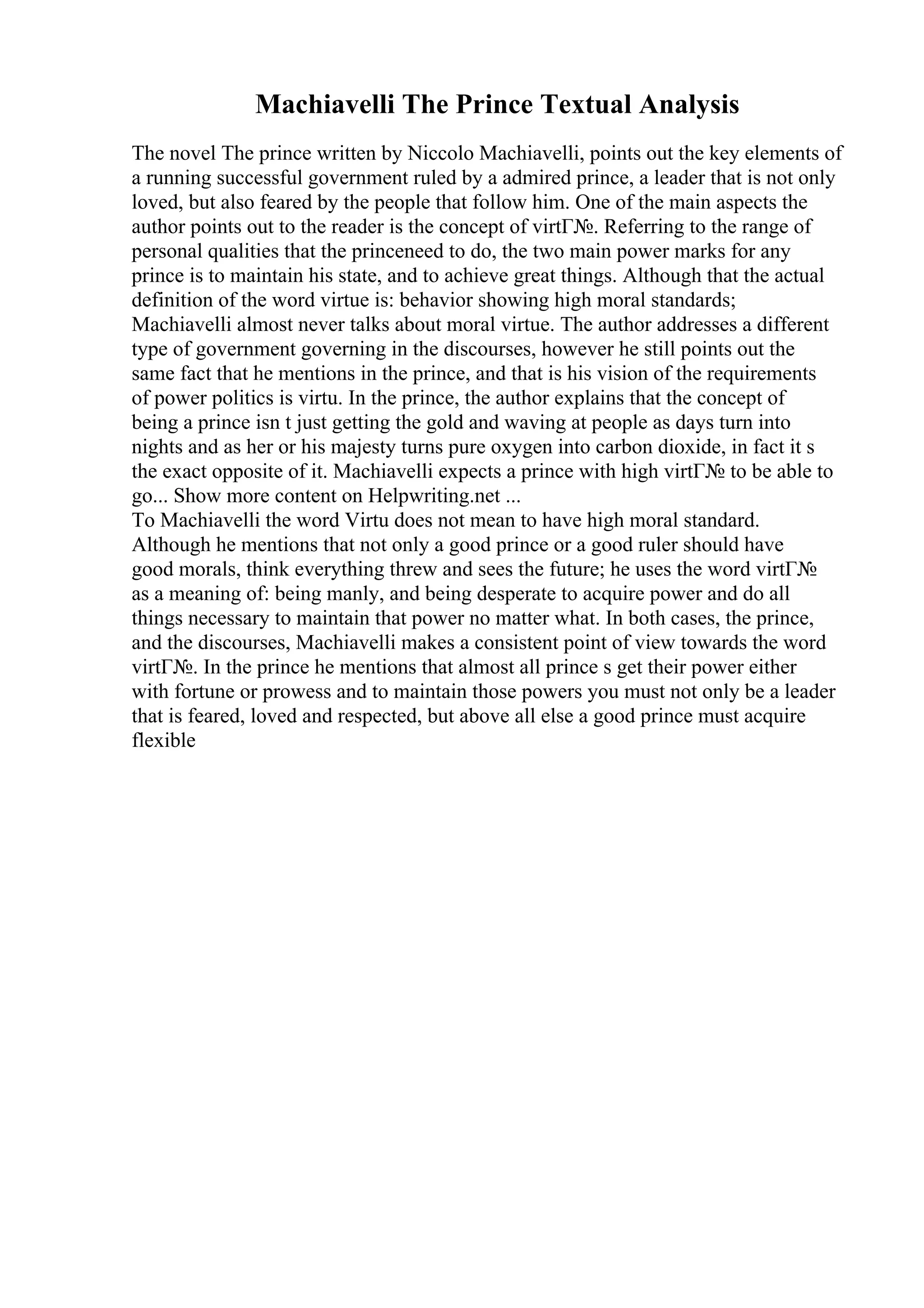 Machiavelli The Prince Textual Analysis
The novel The prince written by Niccolo Machiavelli, points out the key elements of
a running successful government ruled by a admired prince, a leader that is not only
loved, but also feared by the people that follow him. One of the main aspects the
author points out to the reader is the concept of virtГ№. Referring to the range of
personal qualities that the princeneed to do, the two main power marks for any
prince is to maintain his state, and to achieve great things. Although that the actual
definition of the word virtue is: behavior showing high moral standards;
Machiavelli almost never talks about moral virtue. The author addresses a different
type of government governing in the discourses, however he still points out the
same fact that he mentions in the prince, and that is his vision of the requirements
of power politics is virtu. In the prince, the author explains that the concept of
being a prince isn t just getting the gold and waving at people as days turn into
nights and as her or his majesty turns pure oxygen into carbon dioxide, in fact it s
the exact opposite of it. Machiavelli expects a prince with high virtГ№ to be able to
go... Show more content on Helpwriting.net ...
To Machiavelli the word Virtu does not mean to have high moral standard.
Although he mentions that not only a good prince or a good ruler should have
good morals, think everything threw and sees the future; he uses the word virtГ№
as a meaning of: being manly, and being desperate to acquire power and do all
things necessary to maintain that power no matter what. In both cases, the prince,
and the discourses, Machiavelli makes a consistent point of view towards the word
virtГ№. In the prince he mentions that almost all prince s get their power either
with fortune or prowess and to maintain those powers you must not only be a leader
that is feared, loved and respected, but above all else a good prince must acquire
flexible
 