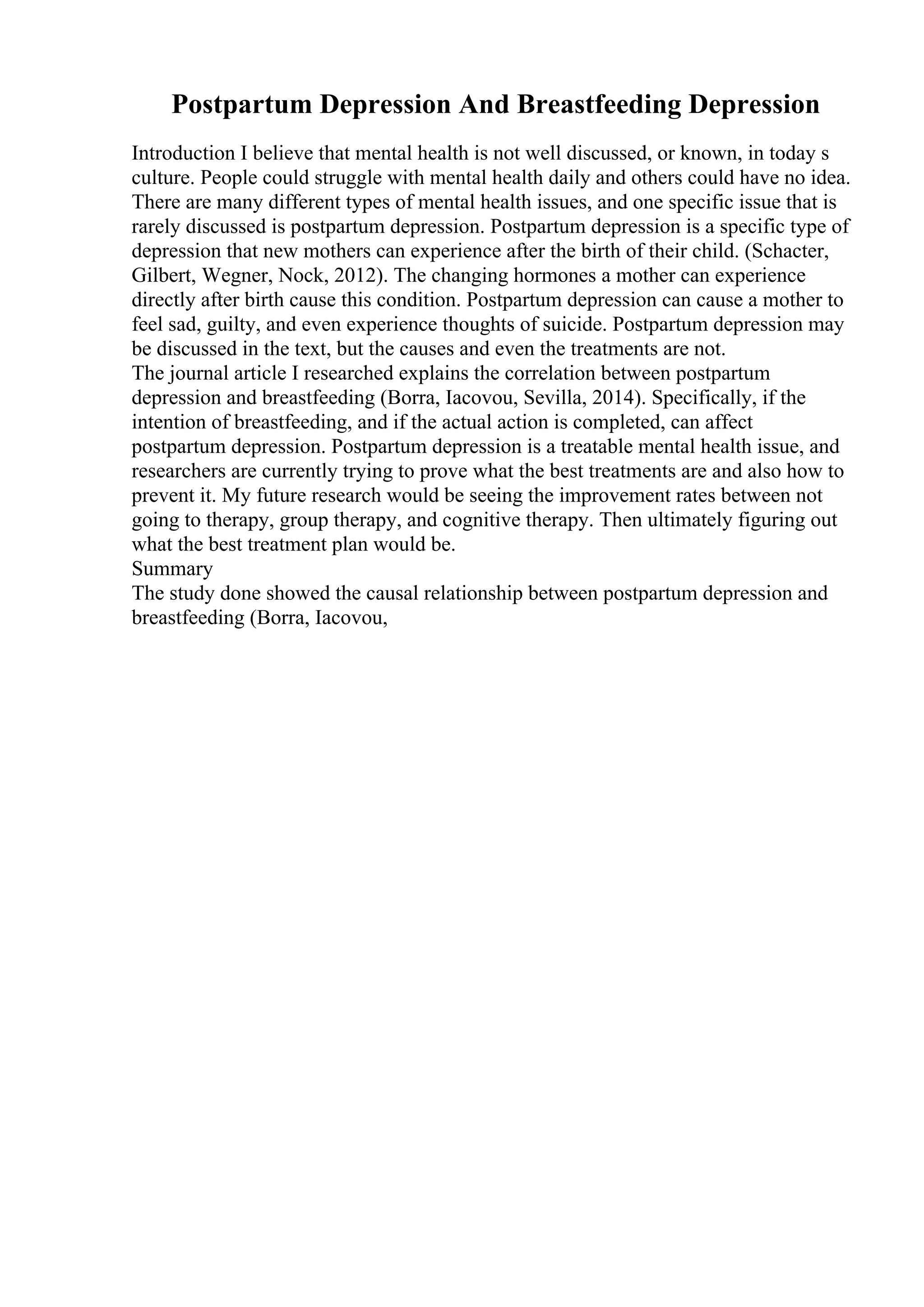 Postpartum Depression And Breastfeeding Depression
Introduction I believe that mental health is not well discussed, or known, in today s
culture. People could struggle with mental health daily and others could have no idea.
There are many different types of mental health issues, and one specific issue that is
rarely discussed is postpartum depression. Postpartum depression is a specific type of
depression that new mothers can experience after the birth of their child. (Schacter,
Gilbert, Wegner, Nock, 2012). The changing hormones a mother can experience
directly after birth cause this condition. Postpartum depression can cause a mother to
feel sad, guilty, and even experience thoughts of suicide. Postpartum depression may
be discussed in the text, but the causes and even the treatments are not.
The journal article I researched explains the correlation between postpartum
depression and breastfeeding (Borra, Iacovou, Sevilla, 2014). Specifically, if the
intention of breastfeeding, and if the actual action is completed, can affect
postpartum depression. Postpartum depression is a treatable mental health issue, and
researchers are currently trying to prove what the best treatments are and also how to
prevent it. My future research would be seeing the improvement rates between not
going to therapy, group therapy, and cognitive therapy. Then ultimately figuring out
what the best treatment plan would be.
Summary
The study done showed the causal relationship between postpartum depression and
breastfeeding (Borra, Iacovou,
 