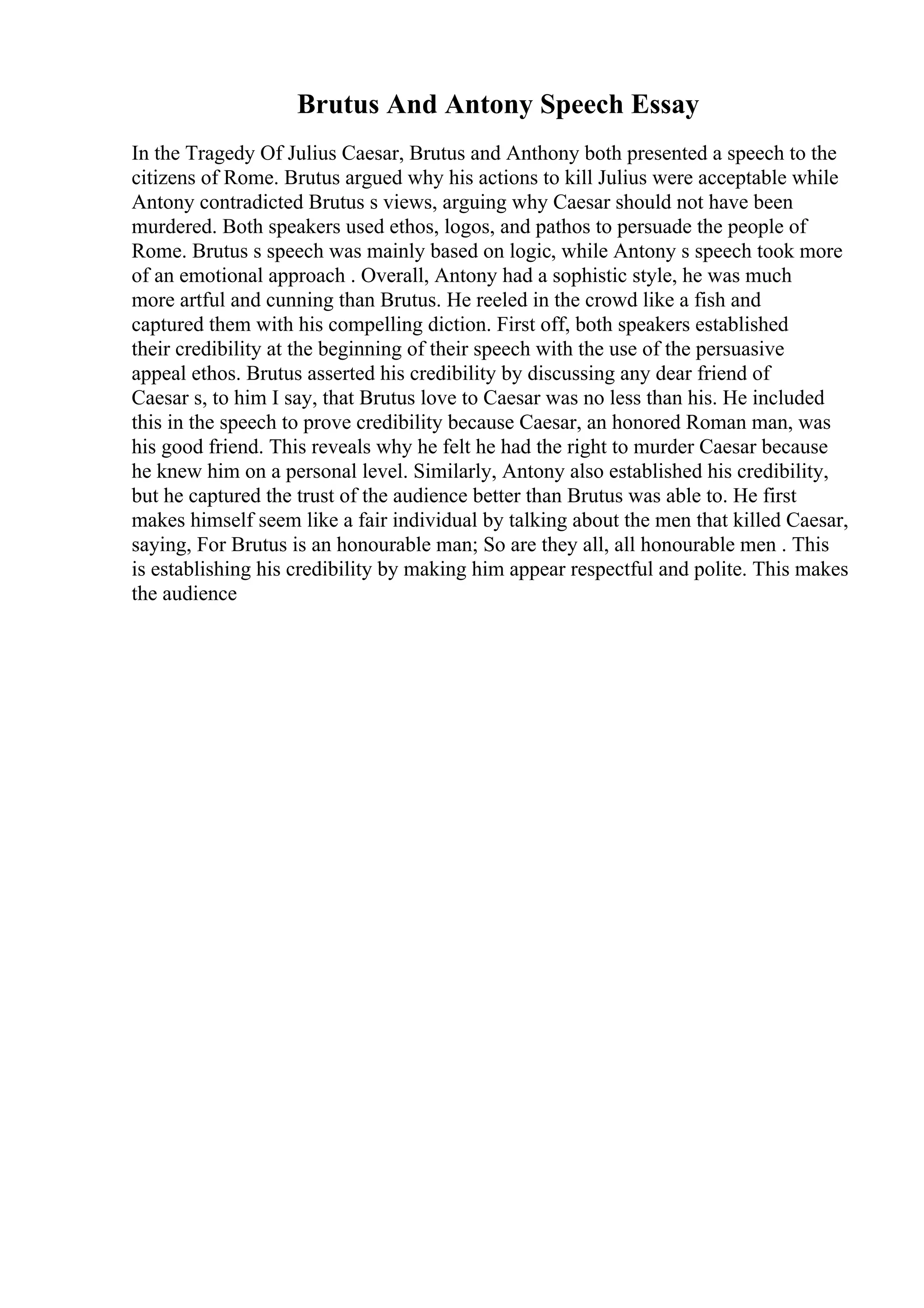 Brutus And Antony Speech Essay
In the Tragedy Of Julius Caesar, Brutus and Anthony both presented a speech to the
citizens of Rome. Brutus argued why his actions to kill Julius were acceptable while
Antony contradicted Brutus s views, arguing why Caesar should not have been
murdered. Both speakers used ethos, logos, and pathos to persuade the people of
Rome. Brutus s speech was mainly based on logic, while Antony s speech took more
of an emotional approach . Overall, Antony had a sophistic style, he was much
more artful and cunning than Brutus. He reeled in the crowd like a fish and
captured them with his compelling diction. First off, both speakers established
their credibility at the beginning of their speech with the use of the persuasive
appeal ethos. Brutus asserted his credibility by discussing any dear friend of
Caesar s, to him I say, that Brutus love to Caesar was no less than his. He included
this in the speech to prove credibility because Caesar, an honored Roman man, was
his good friend. This reveals why he felt he had the right to murder Caesar because
he knew him on a personal level. Similarly, Antony also established his credibility,
but he captured the trust of the audience better than Brutus was able to. He first
makes himself seem like a fair individual by talking about the men that killed Caesar,
saying, For Brutus is an honourable man; So are they all, all honourable men . This
is establishing his credibility by making him appear respectful and polite. This makes
the audience
 