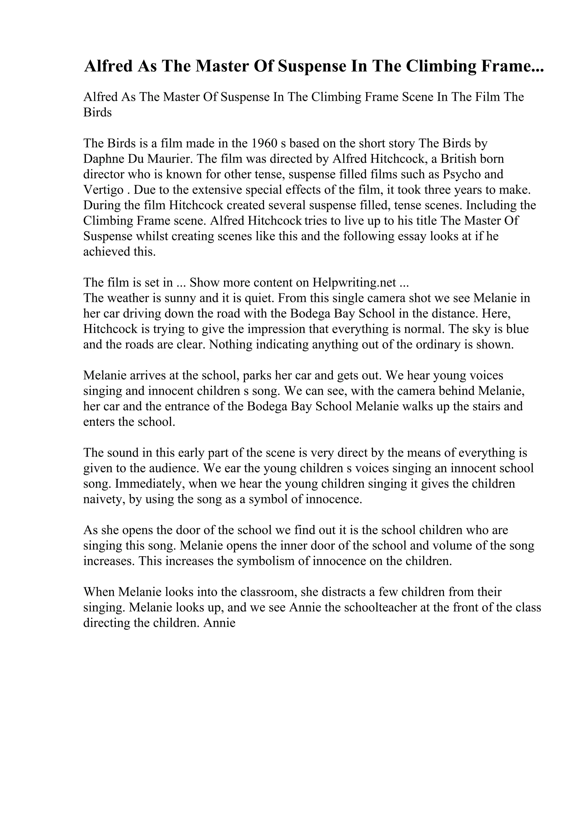Alfred As The Master Of Suspense In The Climbing Frame...
Alfred As The Master Of Suspense In The Climbing Frame Scene In The Film The
Birds
The Birds is a film made in the 1960 s based on the short story The Birds by
Daphne Du Maurier. The film was directed by Alfred Hitchcock, a British born
director who is known for other tense, suspense filled films such as Psycho and
Vertigo . Due to the extensive special effects of the film, it took three years to make.
During the film Hitchcock created several suspense filled, tense scenes. Including the
Climbing Frame scene. Alfred Hitchcock tries to live up to his title The Master Of
Suspense whilst creating scenes like this and the following essay looks at if he
achieved this.
The film is set in ... Show more content on Helpwriting.net ...
The weather is sunny and it is quiet. From this single camera shot we see Melanie in
her car driving down the road with the Bodega Bay School in the distance. Here,
Hitchcock is trying to give the impression that everything is normal. The sky is blue
and the roads are clear. Nothing indicating anything out of the ordinary is shown.
Melanie arrives at the school, parks her car and gets out. We hear young voices
singing and innocent children s song. We can see, with the camera behind Melanie,
her car and the entrance of the Bodega Bay School Melanie walks up the stairs and
enters the school.
The sound in this early part of the scene is very direct by the means of everything is
given to the audience. We ear the young children s voices singing an innocent school
song. Immediately, when we hear the young children singing it gives the children
naivety, by using the song as a symbol of innocence.
As she opens the door of the school we find out it is the school children who are
singing this song. Melanie opens the inner door of the school and volume of the song
increases. This increases the symbolism of innocence on the children.
When Melanie looks into the classroom, she distracts a few children from their
singing. Melanie looks up, and we see Annie the schoolteacher at the front of the class
directing the children. Annie
 