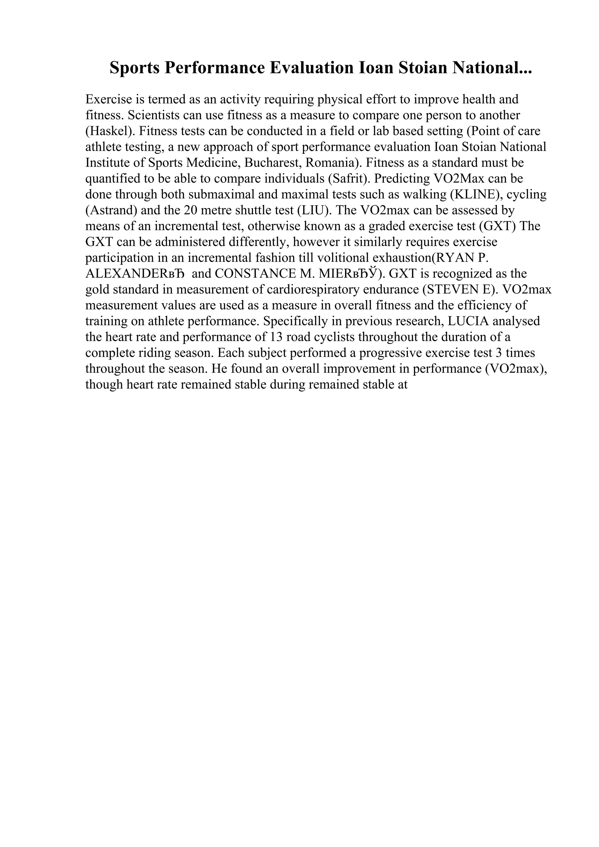 Sports Performance Evaluation Ioan Stoian National...
Exercise is termed as an activity requiring physical effort to improve health and
fitness. Scientists can use fitness as a measure to compare one person to another
(Haskel). Fitness tests can be conducted in a field or lab based setting (Point of care
athlete testing, a new approach of sport performance evaluation Ioan Stoian National
Institute of Sports Medicine, Bucharest, Romania). Fitness as a standard must be
quantified to be able to compare individuals (Safrit). Predicting VO2Max can be
done through both submaximal and maximal tests such as walking (KLINE), cycling
(Astrand) and the 20 metre shuttle test (LIU). The VO2max can be assessed by
means of an incremental test, otherwise known as a graded exercise test (GXT) The
GXT can be administered differently, however it similarly requires exercise
participation in an incremental fashion till volitional exhaustion(RYAN P.
ALEXANDERвЂ and CONSTANCE M. MIERвЂЎ). GXT is recognized as the
gold standard in measurement of cardiorespiratory endurance (STEVEN E). VO2max
measurement values are used as a measure in overall fitness and the efficiency of
training on athlete performance. Specifically in previous research, LUCIA analysed
the heart rate and performance of 13 road cyclists throughout the duration of a
complete riding season. Each subject performed a progressive exercise test 3 times
throughout the season. He found an overall improvement in performance (VO2max),
though heart rate remained stable during remained stable at
 