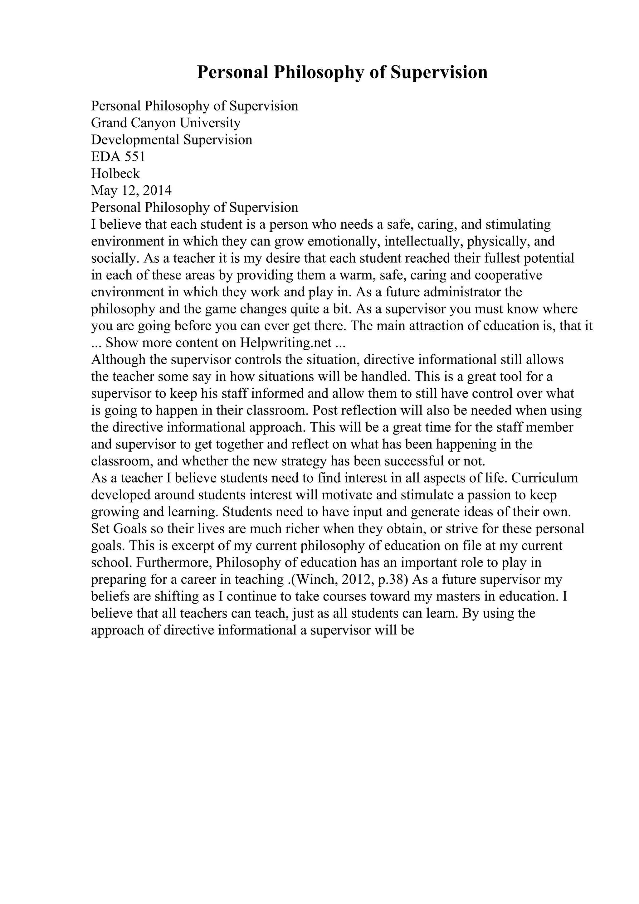 Personal Philosophy of Supervision
Personal Philosophy of Supervision
Grand Canyon University
Developmental Supervision
EDA 551
Holbeck
May 12, 2014
Personal Philosophy of Supervision
I believe that each student is a person who needs a safe, caring, and stimulating
environment in which they can grow emotionally, intellectually, physically, and
socially. As a teacher it is my desire that each student reached their fullest potential
in each of these areas by providing them a warm, safe, caring and cooperative
environment in which they work and play in. As a future administrator the
philosophy and the game changes quite a bit. As a supervisor you must know where
you are going before you can ever get there. The main attraction of education is, that it
... Show more content on Helpwriting.net ...
Although the supervisor controls the situation, directive informational still allows
the teacher some say in how situations will be handled. This is a great tool for a
supervisor to keep his staff informed and allow them to still have control over what
is going to happen in their classroom. Post reflection will also be needed when using
the directive informational approach. This will be a great time for the staff member
and supervisor to get together and reflect on what has been happening in the
classroom, and whether the new strategy has been successful or not.
As a teacher I believe students need to find interest in all aspects of life. Curriculum
developed around students interest will motivate and stimulate a passion to keep
growing and learning. Students need to have input and generate ideas of their own.
Set Goals so their lives are much richer when they obtain, or strive for these personal
goals. This is excerpt of my current philosophy of education on file at my current
school. Furthermore, Philosophy of education has an important role to play in
preparing for a career in teaching .(Winch, 2012, p.38) As a future supervisor my
beliefs are shifting as I continue to take courses toward my masters in education. I
believe that all teachers can teach, just as all students can learn. By using the
approach of directive informational a supervisor will be
 