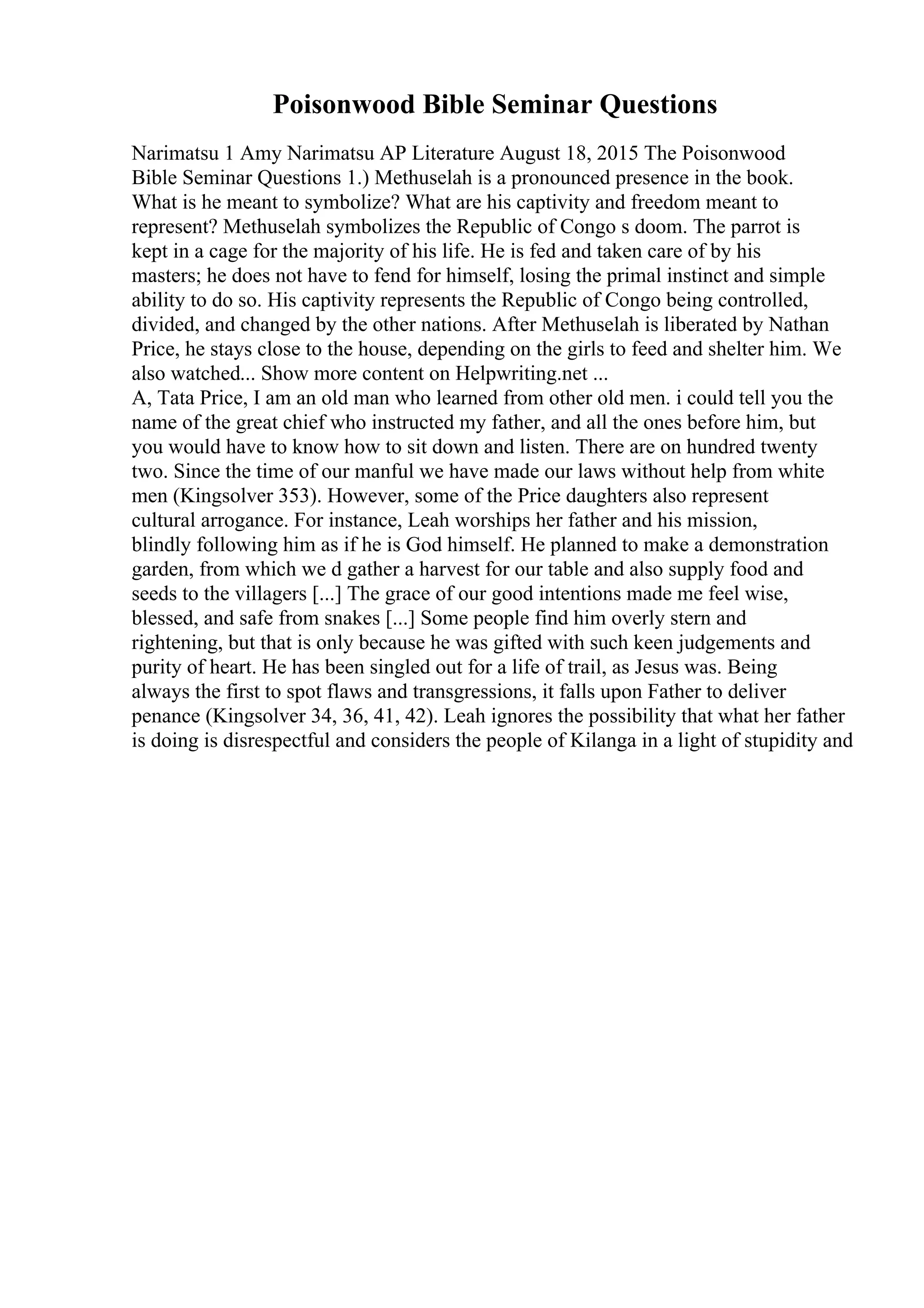 Poisonwood Bible Seminar Questions
Narimatsu 1 Amy Narimatsu AP Literature August 18, 2015 The Poisonwood
Bible Seminar Questions 1.) Methuselah is a pronounced presence in the book.
What is he meant to symbolize? What are his captivity and freedom meant to
represent? Methuselah symbolizes the Republic of Congo s doom. The parrot is
kept in a cage for the majority of his life. He is fed and taken care of by his
masters; he does not have to fend for himself, losing the primal instinct and simple
ability to do so. His captivity represents the Republic of Congo being controlled,
divided, and changed by the other nations. After Methuselah is liberated by Nathan
Price, he stays close to the house, depending on the girls to feed and shelter him. We
also watched... Show more content on Helpwriting.net ...
A, Tata Price, I am an old man who learned from other old men. i could tell you the
name of the great chief who instructed my father, and all the ones before him, but
you would have to know how to sit down and listen. There are on hundred twenty
two. Since the time of our manful we have made our laws without help from white
men (Kingsolver 353). However, some of the Price daughters also represent
cultural arrogance. For instance, Leah worships her father and his mission,
blindly following him as if he is God himself. He planned to make a demonstration
garden, from which we d gather a harvest for our table and also supply food and
seeds to the villagers [...] The grace of our good intentions made me feel wise,
blessed, and safe from snakes [...] Some people find him overly stern and
rightening, but that is only because he was gifted with such keen judgements and
purity of heart. He has been singled out for a life of trail, as Jesus was. Being
always the first to spot flaws and transgressions, it falls upon Father to deliver
penance (Kingsolver 34, 36, 41, 42). Leah ignores the possibility that what her father
is doing is disrespectful and considers the people of Kilanga in a light of stupidity and
 