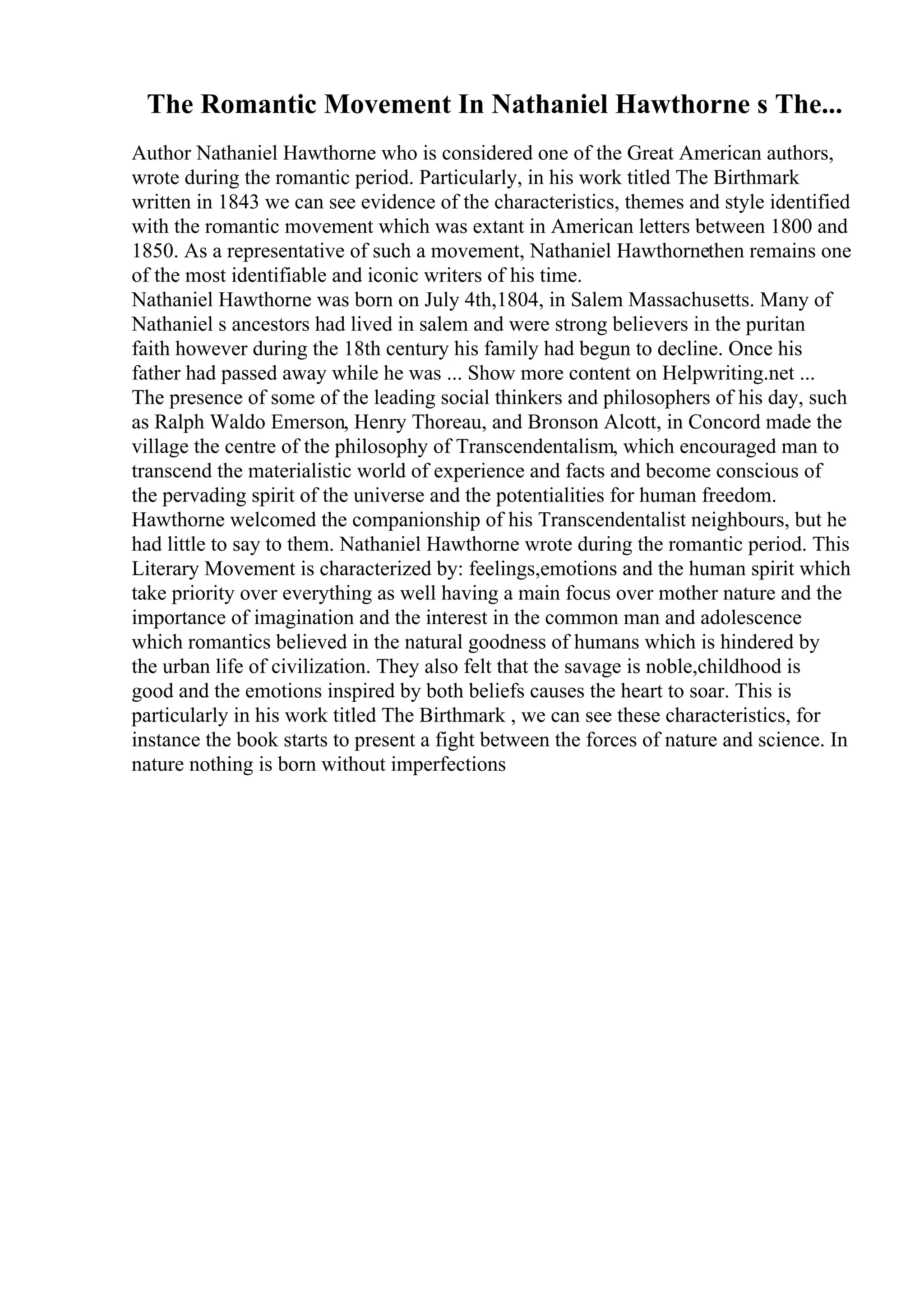 The Romantic Movement In Nathaniel Hawthorne s The...
Author Nathaniel Hawthorne who is considered one of the Great American authors,
wrote during the romantic period. Particularly, in his work titled The Birthmark
written in 1843 we can see evidence of the characteristics, themes and style identified
with the romantic movement which was extant in American letters between 1800 and
1850. As a representative of such a movement, Nathaniel Hawthornethen remains one
of the most identifiable and iconic writers of his time.
Nathaniel Hawthorne was born on July 4th,1804, in Salem Massachusetts. Many of
Nathaniel s ancestors had lived in salem and were strong believers in the puritan
faith however during the 18th century his family had begun to decline. Once his
father had passed away while he was ... Show more content on Helpwriting.net ...
The presence of some of the leading social thinkers and philosophers of his day, such
as Ralph Waldo Emerson, Henry Thoreau, and Bronson Alcott, in Concord made the
village the centre of the philosophy of Transcendentalism, which encouraged man to
transcend the materialistic world of experience and facts and become conscious of
the pervading spirit of the universe and the potentialities for human freedom.
Hawthorne welcomed the companionship of his Transcendentalist neighbours, but he
had little to say to them. Nathaniel Hawthorne wrote during the romantic period. This
Literary Movement is characterized by: feelings,emotions and the human spirit which
take priority over everything as well having a main focus over mother nature and the
importance of imagination and the interest in the common man and adolescence
which romantics believed in the natural goodness of humans which is hindered by
the urban life of civilization. They also felt that the savage is noble,childhood is
good and the emotions inspired by both beliefs causes the heart to soar. This is
particularly in his work titled The Birthmark , we can see these characteristics, for
instance the book starts to present a fight between the forces of nature and science. In
nature nothing is born without imperfections
 
