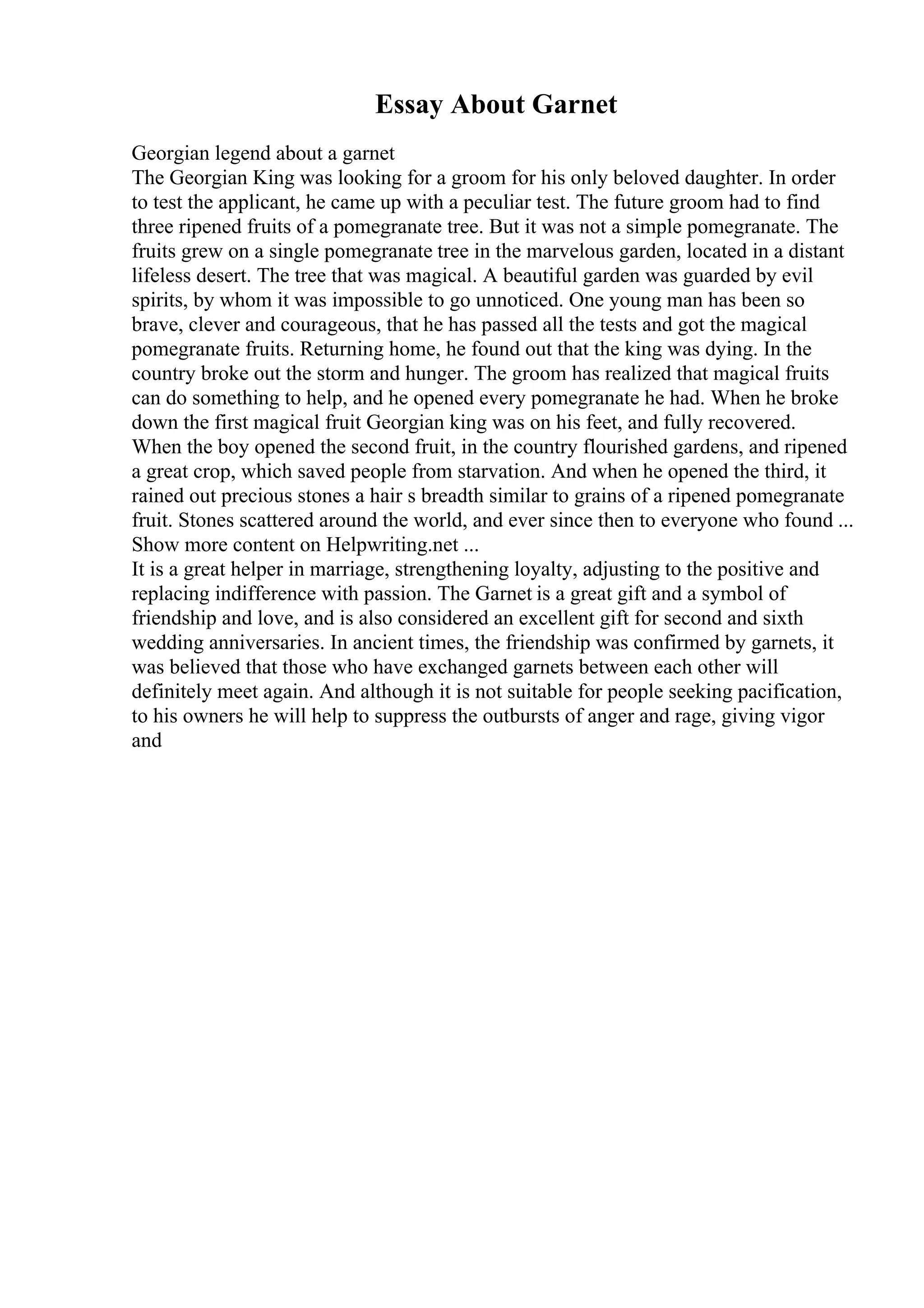 Essay About Garnet
Georgian legend about a garnet
The Georgian King was looking for a groom for his only beloved daughter. In order
to test the applicant, he came up with a peculiar test. The future groom had to find
three ripened fruits of a pomegranate tree. But it was not a simple pomegranate. The
fruits grew on a single pomegranate tree in the marvelous garden, located in a distant
lifeless desert. The tree that was magical. A beautiful garden was guarded by evil
spirits, by whom it was impossible to go unnoticed. One young man has been so
brave, clever and courageous, that he has passed all the tests and got the magical
pomegranate fruits. Returning home, he found out that the king was dying. In the
country broke out the storm and hunger. The groom has realized that magical fruits
can do something to help, and he opened every pomegranate he had. When he broke
down the first magical fruit Georgian king was on his feet, and fully recovered.
When the boy opened the second fruit, in the country flourished gardens, and ripened
a great crop, which saved people from starvation. And when he opened the third, it
rained out precious stones a hair s breadth similar to grains of a ripened pomegranate
fruit. Stones scattered around the world, and ever since then to everyone who found ...
Show more content on Helpwriting.net ...
It is a great helper in marriage, strengthening loyalty, adjusting to the positive and
replacing indifference with passion. The Garnet is a great gift and a symbol of
friendship and love, and is also considered an excellent gift for second and sixth
wedding anniversaries. In ancient times, the friendship was confirmed by garnets, it
was believed that those who have exchanged garnets between each other will
definitely meet again. And although it is not suitable for people seeking pacification,
to his owners he will help to suppress the outbursts of anger and rage, giving vigor
and
 
