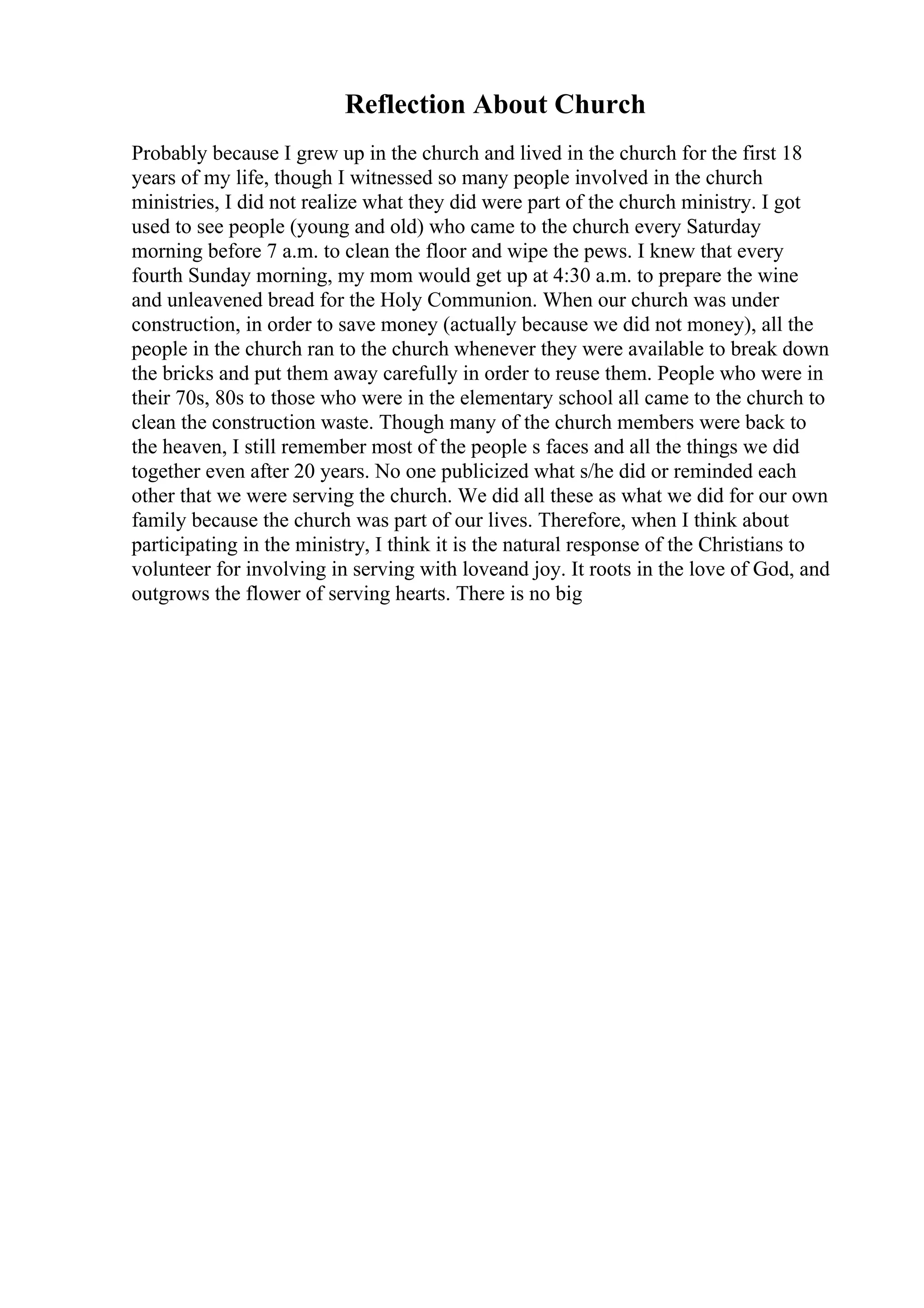 Reflection About Church
Probably because I grew up in the church and lived in the church for the first 18
years of my life, though I witnessed so many people involved in the church
ministries, I did not realize what they did were part of the church ministry. I got
used to see people (young and old) who came to the church every Saturday
morning before 7 a.m. to clean the floor and wipe the pews. I knew that every
fourth Sunday morning, my mom would get up at 4:30 a.m. to prepare the wine
and unleavened bread for the Holy Communion. When our church was under
construction, in order to save money (actually because we did not money), all the
people in the church ran to the church whenever they were available to break down
the bricks and put them away carefully in order to reuse them. People who were in
their 70s, 80s to those who were in the elementary school all came to the church to
clean the construction waste. Though many of the church members were back to
the heaven, I still remember most of the people s faces and all the things we did
together even after 20 years. No one publicized what s/he did or reminded each
other that we were serving the church. We did all these as what we did for our own
family because the church was part of our lives. Therefore, when I think about
participating in the ministry, I think it is the natural response of the Christians to
volunteer for involving in serving with loveand joy. It roots in the love of God, and
outgrows the flower of serving hearts. There is no big
 