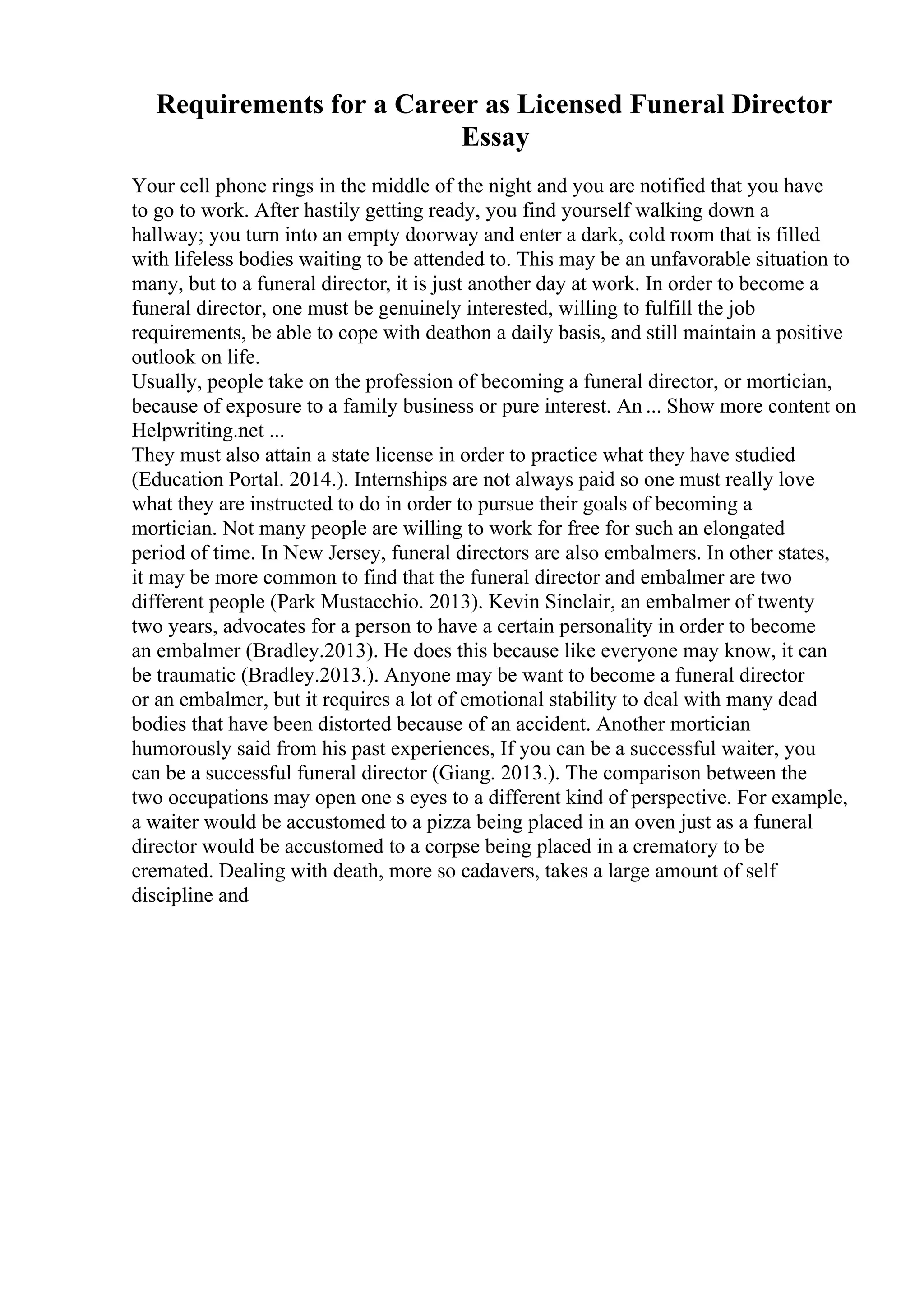 Requirements for a Career as Licensed Funeral Director
Essay
Your cell phone rings in the middle of the night and you are notified that you have
to go to work. After hastily getting ready, you find yourself walking down a
hallway; you turn into an empty doorway and enter a dark, cold room that is filled
with lifeless bodies waiting to be attended to. This may be an unfavorable situation to
many, but to a funeral director, it is just another day at work. In order to become a
funeral director, one must be genuinely interested, willing to fulfill the job
requirements, be able to cope with deathon a daily basis, and still maintain a positive
outlook on life.
Usually, people take on the profession of becoming a funeral director, or mortician,
because of exposure to a family business or pure interest. An ... Show more content on
Helpwriting.net ...
They must also attain a state license in order to practice what they have studied
(Education Portal. 2014.). Internships are not always paid so one must really love
what they are instructed to do in order to pursue their goals of becoming a
mortician. Not many people are willing to work for free for such an elongated
period of time. In New Jersey, funeral directors are also embalmers. In other states,
it may be more common to find that the funeral director and embalmer are two
different people (Park Mustacchio. 2013). Kevin Sinclair, an embalmer of twenty
two years, advocates for a person to have a certain personality in order to become
an embalmer (Bradley.2013). He does this because like everyone may know, it can
be traumatic (Bradley.2013.). Anyone may be want to become a funeral director
or an embalmer, but it requires a lot of emotional stability to deal with many dead
bodies that have been distorted because of an accident. Another mortician
humorously said from his past experiences, If you can be a successful waiter, you
can be a successful funeral director (Giang. 2013.). The comparison between the
two occupations may open one s eyes to a different kind of perspective. For example,
a waiter would be accustomed to a pizza being placed in an oven just as a funeral
director would be accustomed to a corpse being placed in a crematory to be
cremated. Dealing with death, more so cadavers, takes a large amount of self
discipline and
 