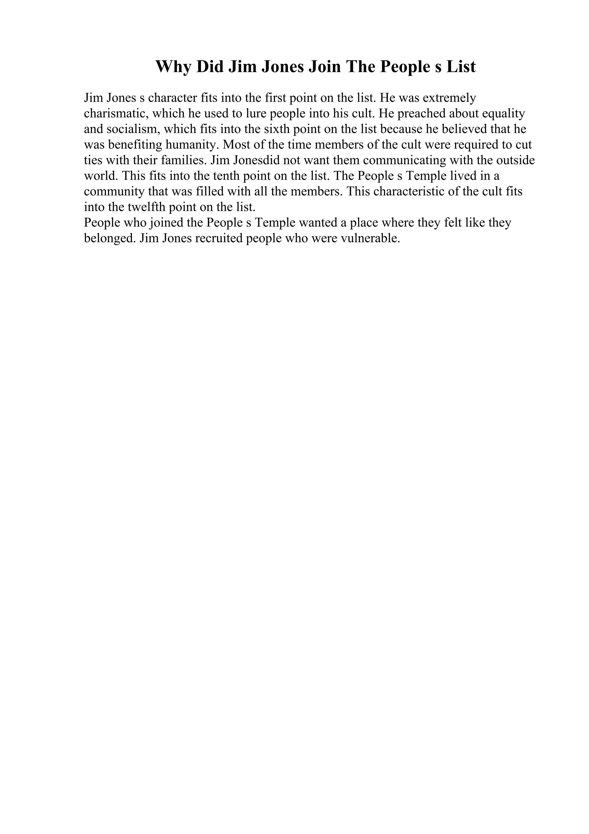 Why Did Jim Jones Join The People s List
Jim Jones s character fits into the first point on the list. He was extremely
charismatic, which he used to lure people into his cult. He preached about equality
and socialism, which fits into the sixth point on the list because he believed that he
was benefiting humanity. Most of the time members of the cult were required to cut
ties with their families. Jim Jonesdid not want them communicating with the outside
world. This fits into the tenth point on the list. The People s Temple lived in a
community that was filled with all the members. This characteristic of the cult fits
into the twelfth point on the list.
People who joined the People s Temple wanted a place where they felt like they
belonged. Jim Jones recruited people who were vulnerable.
 