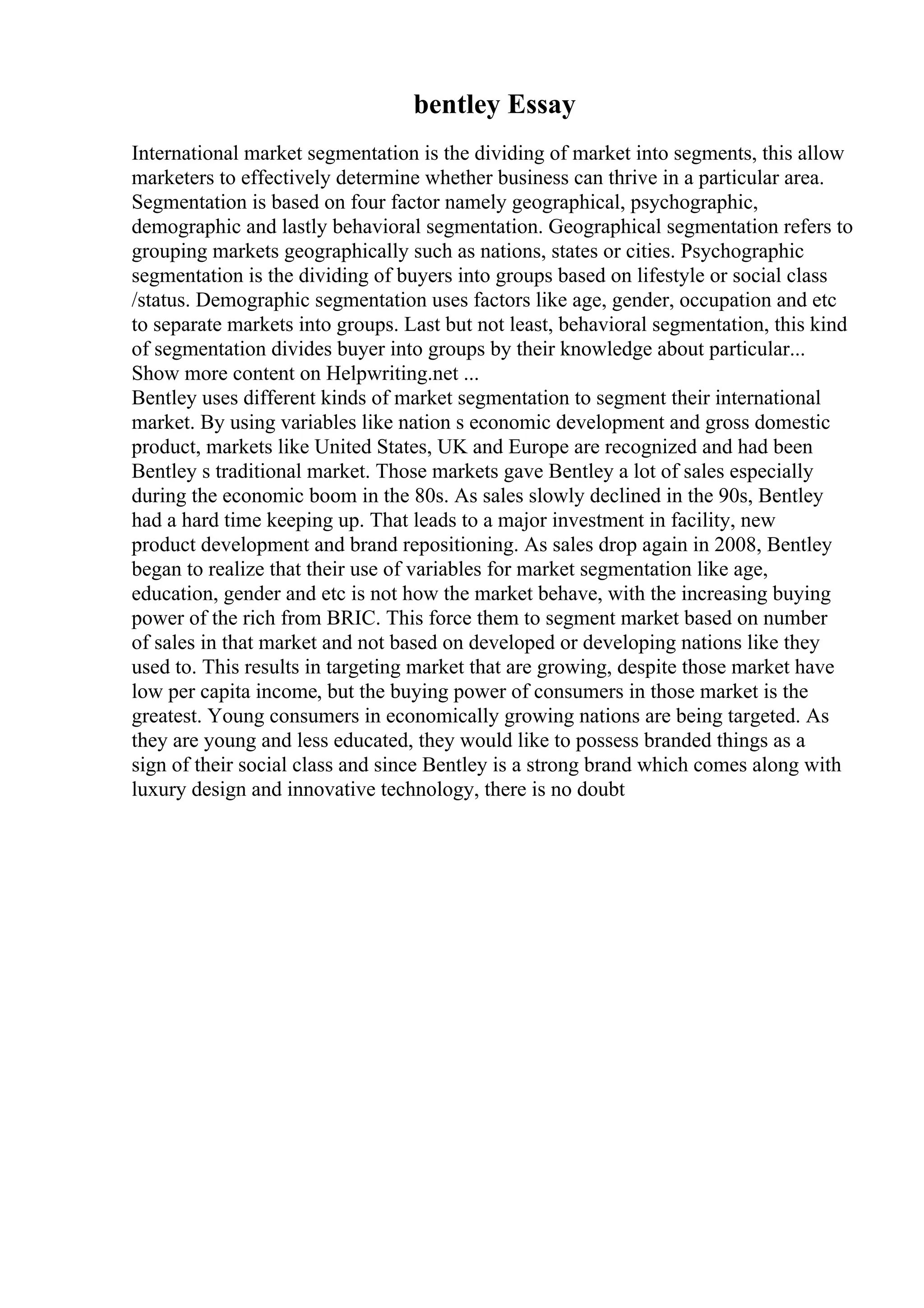 bentley Essay
International market segmentation is the dividing of market into segments, this allow
marketers to effectively determine whether business can thrive in a particular area.
Segmentation is based on four factor namely geographical, psychographic,
demographic and lastly behavioral segmentation. Geographical segmentation refers to
grouping markets geographically such as nations, states or cities. Psychographic
segmentation is the dividing of buyers into groups based on lifestyle or social class
/status. Demographic segmentation uses factors like age, gender, occupation and etc
to separate markets into groups. Last but not least, behavioral segmentation, this kind
of segmentation divides buyer into groups by their knowledge about particular...
Show more content on Helpwriting.net ...
Bentley uses different kinds of market segmentation to segment their international
market. By using variables like nation s economic development and gross domestic
product, markets like United States, UK and Europe are recognized and had been
Bentley s traditional market. Those markets gave Bentley a lot of sales especially
during the economic boom in the 80s. As sales slowly declined in the 90s, Bentley
had a hard time keeping up. That leads to a major investment in facility, new
product development and brand repositioning. As sales drop again in 2008, Bentley
began to realize that their use of variables for market segmentation like age,
education, gender and etc is not how the market behave, with the increasing buying
power of the rich from BRIC. This force them to segment market based on number
of sales in that market and not based on developed or developing nations like they
used to. This results in targeting market that are growing, despite those market have
low per capita income, but the buying power of consumers in those market is the
greatest. Young consumers in economically growing nations are being targeted. As
they are young and less educated, they would like to possess branded things as a
sign of their social class and since Bentley is a strong brand which comes along with
luxury design and innovative technology, there is no doubt
 