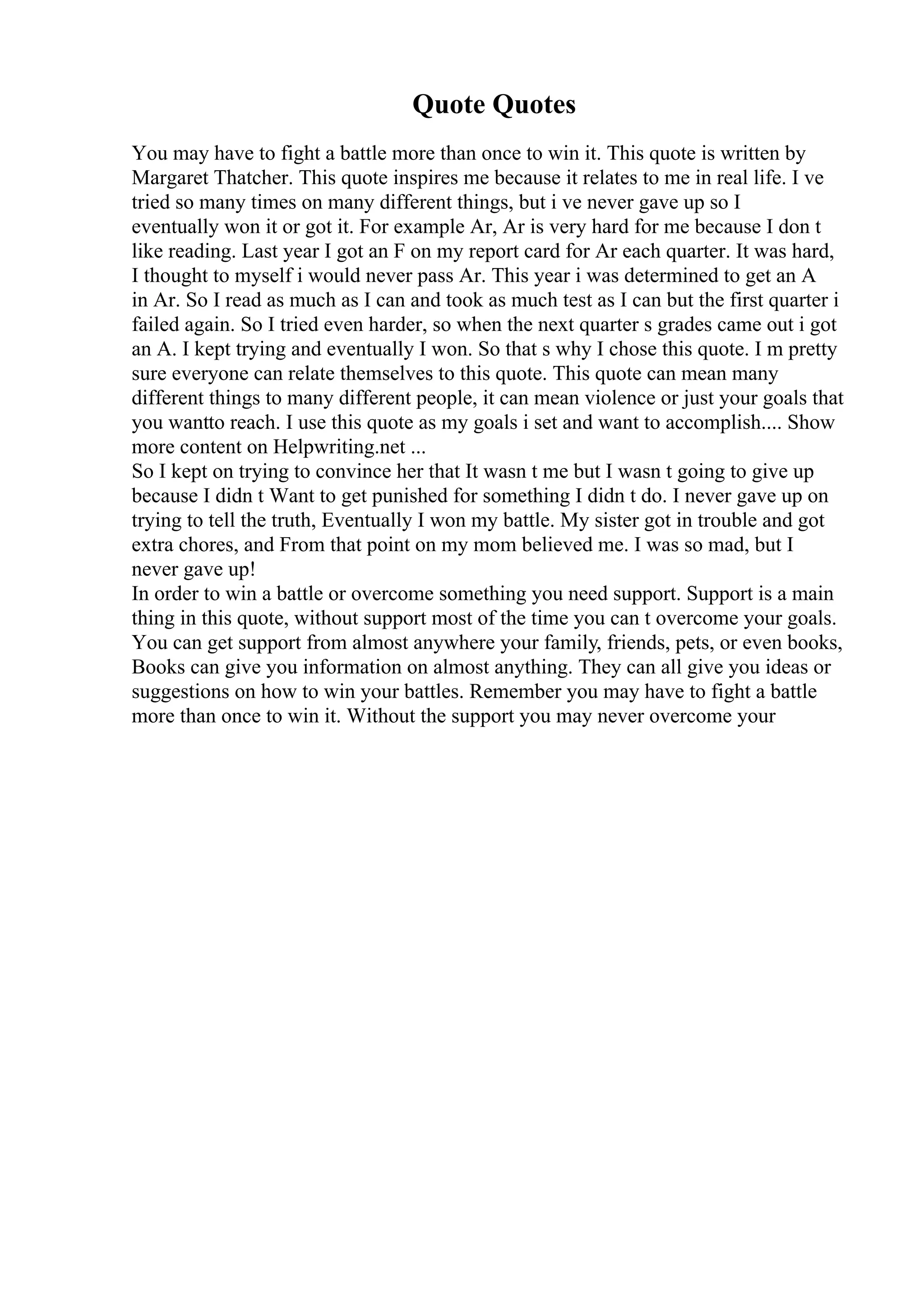 Quote Quotes
You may have to fight a battle more than once to win it. This quote is written by
Margaret Thatcher. This quote inspires me because it relates to me in real life. I ve
tried so many times on many different things, but i ve never gave up so I
eventually won it or got it. For example Ar, Ar is very hard for me because I don t
like reading. Last year I got an F on my report card for Ar each quarter. It was hard,
I thought to myself i would never pass Ar. This year i was determined to get an A
in Ar. So I read as much as I can and took as much test as I can but the first quarter i
failed again. So I tried even harder, so when the next quarter s grades came out i got
an A. I kept trying and eventually I won. So that s why I chose this quote. I m pretty
sure everyone can relate themselves to this quote. This quote can mean many
different things to many different people, it can mean violence or just your goals that
you wantto reach. I use this quote as my goals i set and want to accomplish.... Show
more content on Helpwriting.net ...
So I kept on trying to convince her that It wasn t me but I wasn t going to give up
because I didn t Want to get punished for something I didn t do. I never gave up on
trying to tell the truth, Eventually I won my battle. My sister got in trouble and got
extra chores, and From that point on my mom believed me. I was so mad, but I
never gave up!
In order to win a battle or overcome something you need support. Support is a main
thing in this quote, without support most of the time you can t overcome your goals.
You can get support from almost anywhere your family, friends, pets, or even books,
Books can give you information on almost anything. They can all give you ideas or
suggestions on how to win your battles. Remember you may have to fight a battle
more than once to win it. Without the support you may never overcome your
 