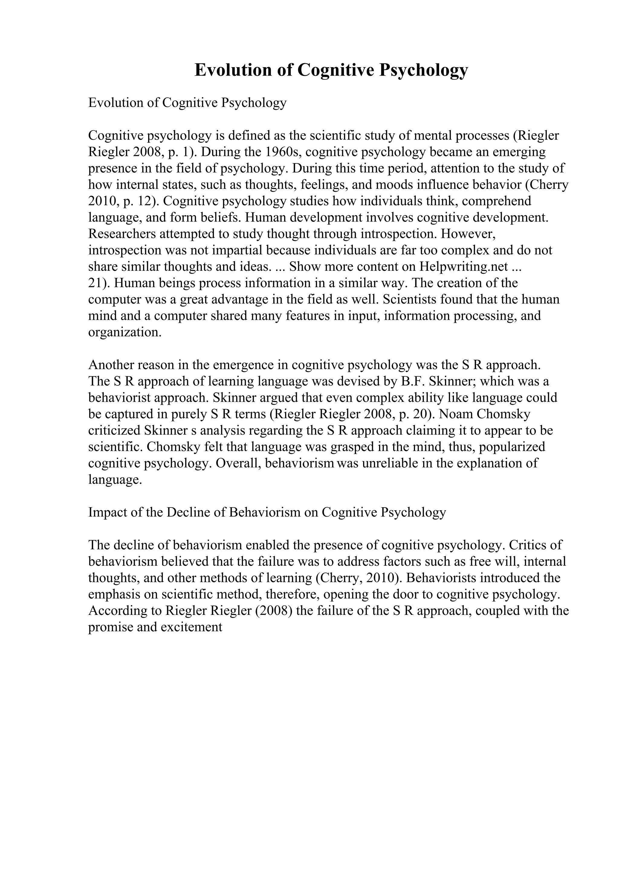 Evolution of Cognitive Psychology
Evolution of Cognitive Psychology
Cognitive psychology is defined as the scientific study of mental processes (Riegler
Riegler 2008, p. 1). During the 1960s, cognitive psychology became an emerging
presence in the field of psychology. During this time period, attention to the study of
how internal states, such as thoughts, feelings, and moods influence behavior (Cherry
2010, p. 12). Cognitive psychology studies how individuals think, comprehend
language, and form beliefs. Human development involves cognitive development.
Researchers attempted to study thought through introspection. However,
introspection was not impartial because individuals are far too complex and do not
share similar thoughts and ideas. ... Show more content on Helpwriting.net ...
21). Human beings process information in a similar way. The creation of the
computer was a great advantage in the field as well. Scientists found that the human
mind and a computer shared many features in input, information processing, and
organization.
Another reason in the emergence in cognitive psychology was the S R approach.
The S R approach of learning language was devised by B.F. Skinner; which was a
behaviorist approach. Skinner argued that even complex ability like language could
be captured in purely S R terms (Riegler Riegler 2008, p. 20). Noam Chomsky
criticized Skinner s analysis regarding the S R approach claiming it to appear to be
scientific. Chomsky felt that language was grasped in the mind, thus, popularized
cognitive psychology. Overall, behaviorism was unreliable in the explanation of
language.
Impact of the Decline of Behaviorism on Cognitive Psychology
The decline of behaviorism enabled the presence of cognitive psychology. Critics of
behaviorism believed that the failure was to address factors such as free will, internal
thoughts, and other methods of learning (Cherry, 2010). Behaviorists introduced the
emphasis on scientific method, therefore, opening the door to cognitive psychology.
According to Riegler Riegler (2008) the failure of the S R approach, coupled with the
promise and excitement
 
