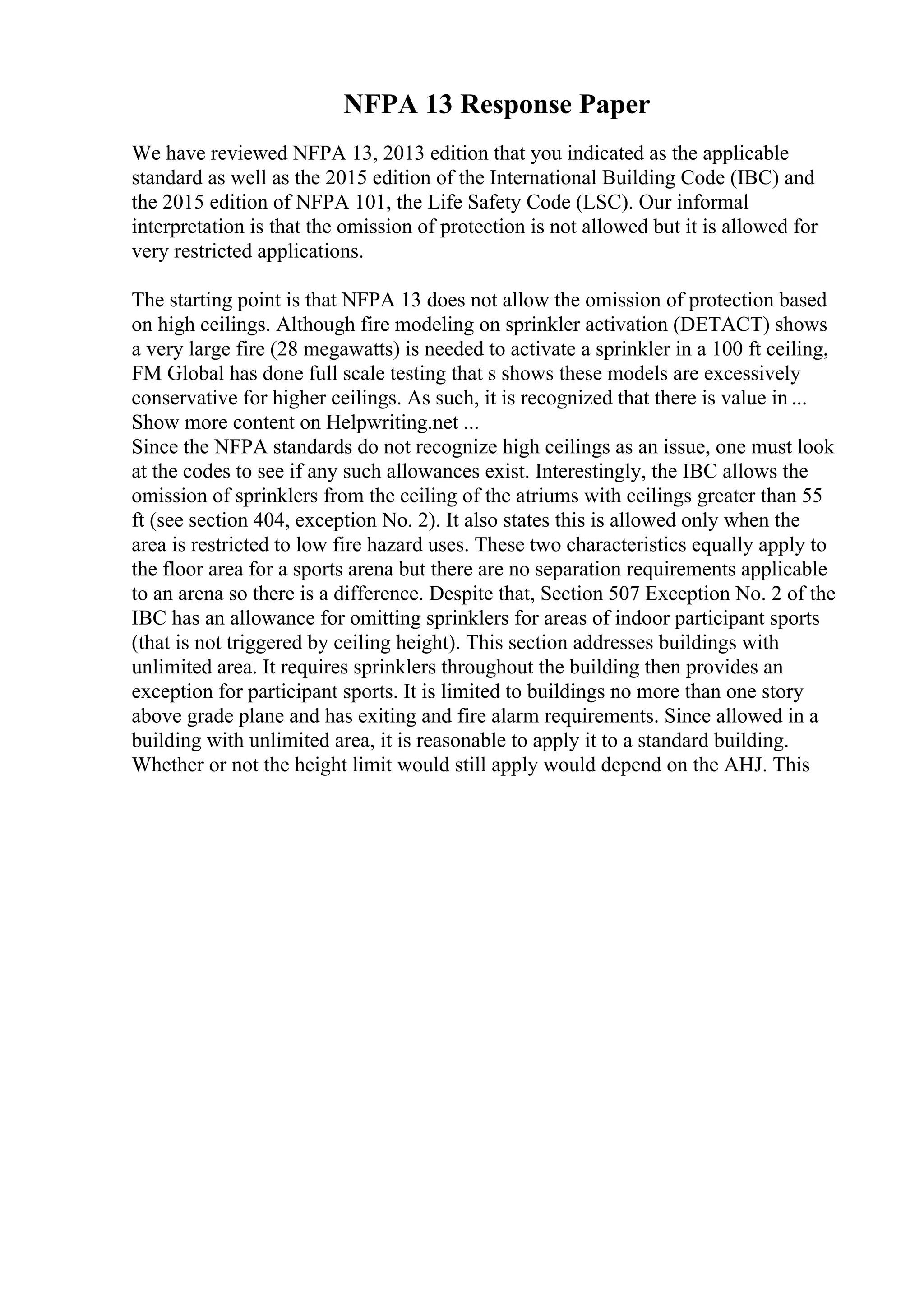 NFPA 13 Response Paper
We have reviewed NFPA 13, 2013 edition that you indicated as the applicable
standard as well as the 2015 edition of the International Building Code (IBC) and
the 2015 edition of NFPA 101, the Life Safety Code (LSC). Our informal
interpretation is that the omission of protection is not allowed but it is allowed for
very restricted applications.
The starting point is that NFPA 13 does not allow the omission of protection based
on high ceilings. Although fire modeling on sprinkler activation (DETACT) shows
a very large fire (28 megawatts) is needed to activate a sprinkler in a 100 ft ceiling,
FM Global has done full scale testing that s shows these models are excessively
conservative for higher ceilings. As such, it is recognized that there is value in ...
Show more content on Helpwriting.net ...
Since the NFPA standards do not recognize high ceilings as an issue, one must look
at the codes to see if any such allowances exist. Interestingly, the IBC allows the
omission of sprinklers from the ceiling of the atriums with ceilings greater than 55
ft (see section 404, exception No. 2). It also states this is allowed only when the
area is restricted to low fire hazard uses. These two characteristics equally apply to
the floor area for a sports arena but there are no separation requirements applicable
to an arena so there is a difference. Despite that, Section 507 Exception No. 2 of the
IBC has an allowance for omitting sprinklers for areas of indoor participant sports
(that is not triggered by ceiling height). This section addresses buildings with
unlimited area. It requires sprinklers throughout the building then provides an
exception for participant sports. It is limited to buildings no more than one story
above grade plane and has exiting and fire alarm requirements. Since allowed in a
building with unlimited area, it is reasonable to apply it to a standard building.
Whether or not the height limit would still apply would depend on the AHJ. This
 