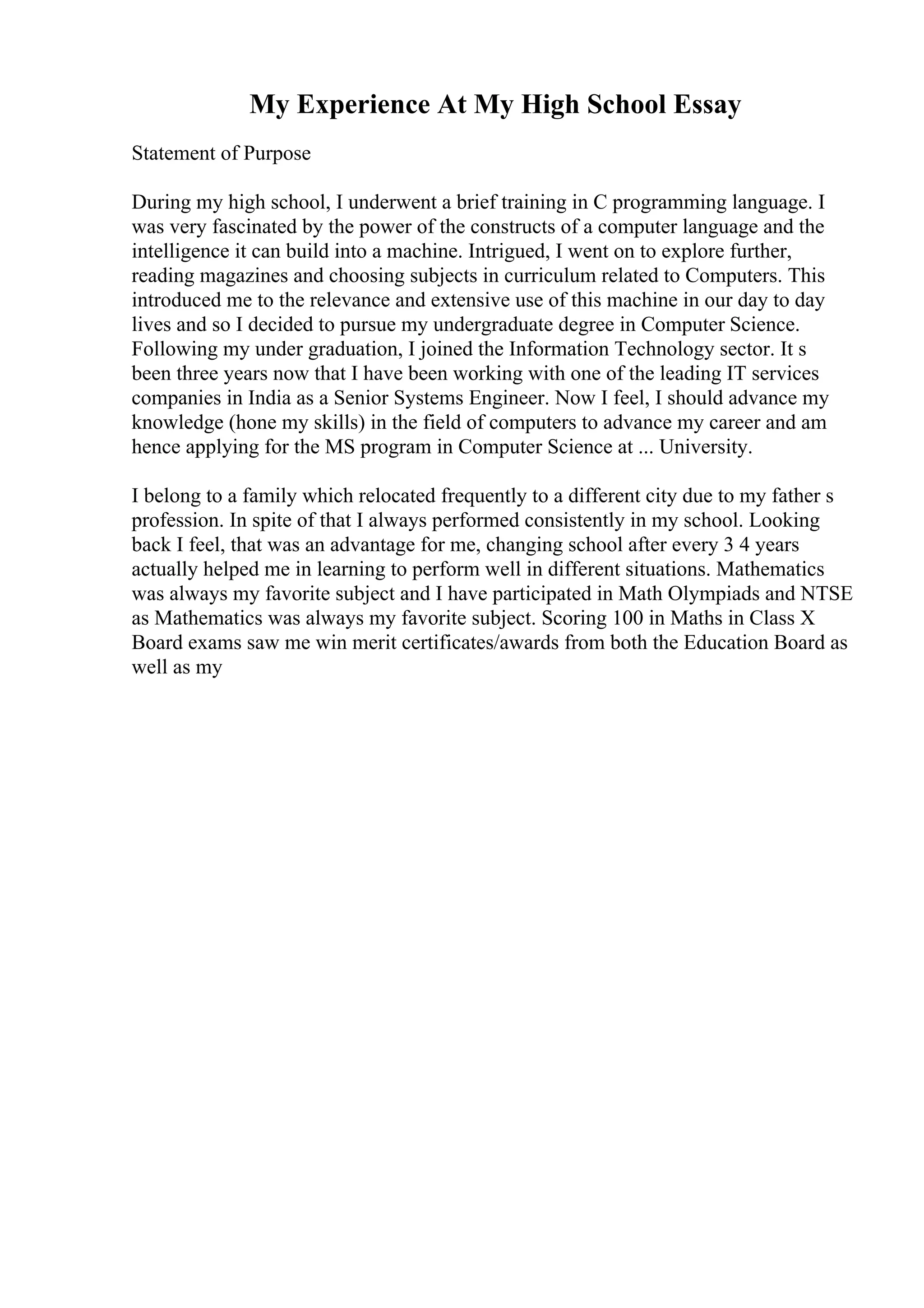 My Experience At My High School Essay
Statement of Purpose
During my high school, I underwent a brief training in C programming language. I
was very fascinated by the power of the constructs of a computer language and the
intelligence it can build into a machine. Intrigued, I went on to explore further,
reading magazines and choosing subjects in curriculum related to Computers. This
introduced me to the relevance and extensive use of this machine in our day to day
lives and so I decided to pursue my undergraduate degree in Computer Science.
Following my under graduation, I joined the Information Technology sector. It s
been three years now that I have been working with one of the leading IT services
companies in India as a Senior Systems Engineer. Now I feel, I should advance my
knowledge (hone my skills) in the field of computers to advance my career and am
hence applying for the MS program in Computer Science at ... University.
I belong to a family which relocated frequently to a different city due to my father s
profession. In spite of that I always performed consistently in my school. Looking
back I feel, that was an advantage for me, changing school after every 3 4 years
actually helped me in learning to perform well in different situations. Mathematics
was always my favorite subject and I have participated in Math Olympiads and NTSE
as Mathematics was always my favorite subject. Scoring 100 in Maths in Class X
Board exams saw me win merit certificates/awards from both the Education Board as
well as my
 