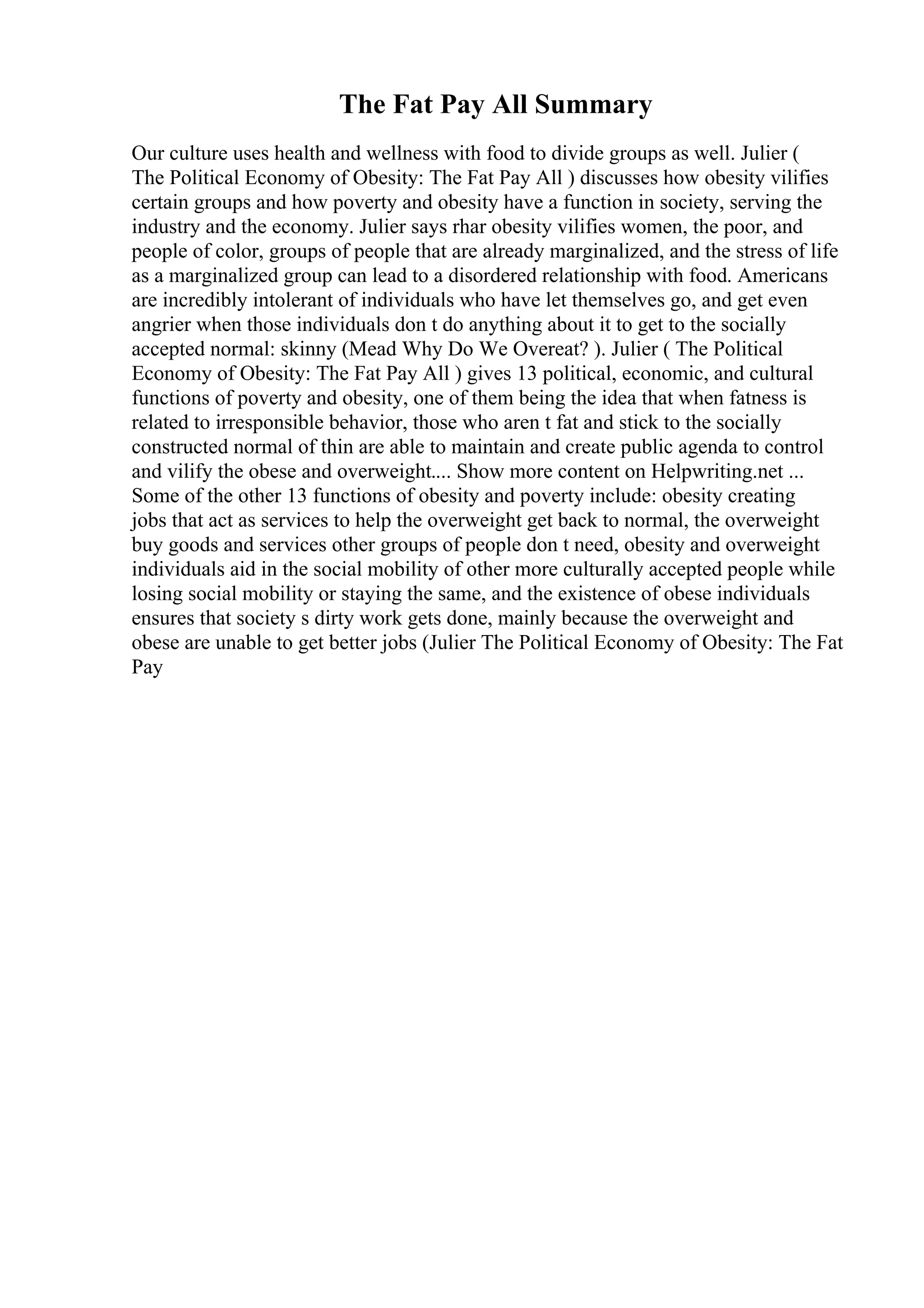 The Fat Pay All Summary
Our culture uses health and wellness with food to divide groups as well. Julier (
The Political Economy of Obesity: The Fat Pay All ) discusses how obesity vilifies
certain groups and how poverty and obesity have a function in society, serving the
industry and the economy. Julier says rhar obesity vilifies women, the poor, and
people of color, groups of people that are already marginalized, and the stress of life
as a marginalized group can lead to a disordered relationship with food. Americans
are incredibly intolerant of individuals who have let themselves go, and get even
angrier when those individuals don t do anything about it to get to the socially
accepted normal: skinny (Mead Why Do We Overeat? ). Julier ( The Political
Economy of Obesity: The Fat Pay All ) gives 13 political, economic, and cultural
functions of poverty and obesity, one of them being the idea that when fatness is
related to irresponsible behavior, those who aren t fat and stick to the socially
constructed normal of thin are able to maintain and create public agenda to control
and vilify the obese and overweight.... Show more content on Helpwriting.net ...
Some of the other 13 functions of obesity and poverty include: obesity creating
jobs that act as services to help the overweight get back to normal, the overweight
buy goods and services other groups of people don t need, obesity and overweight
individuals aid in the social mobility of other more culturally accepted people while
losing social mobility or staying the same, and the existence of obese individuals
ensures that society s dirty work gets done, mainly because the overweight and
obese are unable to get better jobs (Julier The Political Economy of Obesity: The Fat
Pay
 