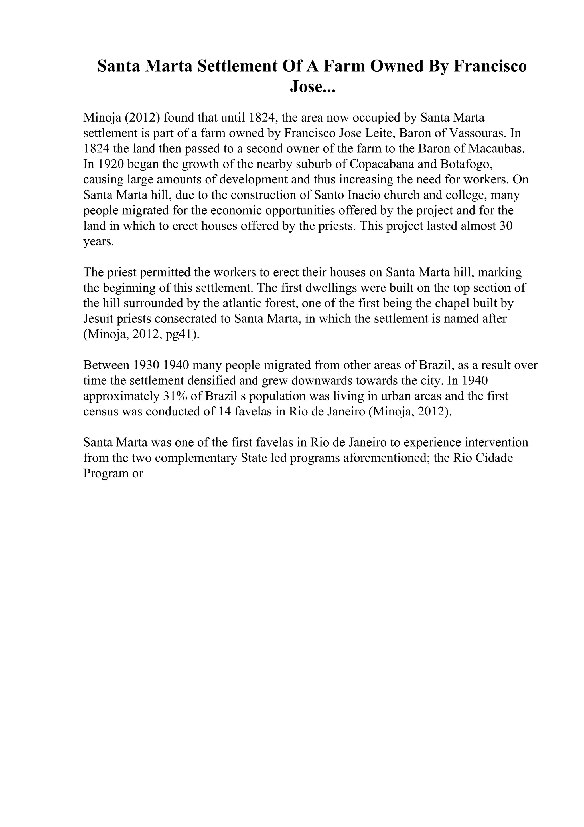 Santa Marta Settlement Of A Farm Owned By Francisco
Jose...
Minoja (2012) found that until 1824, the area now occupied by Santa Marta
settlement is part of a farm owned by Francisco Jose Leite, Baron of Vassouras. In
1824 the land then passed to a second owner of the farm to the Baron of Macaubas.
In 1920 began the growth of the nearby suburb of Copacabana and Botafogo,
causing large amounts of development and thus increasing the need for workers. On
Santa Marta hill, due to the construction of Santo Inacio church and college, many
people migrated for the economic opportunities offered by the project and for the
land in which to erect houses offered by the priests. This project lasted almost 30
years.
The priest permitted the workers to erect their houses on Santa Marta hill, marking
the beginning of this settlement. The first dwellings were built on the top section of
the hill surrounded by the atlantic forest, one of the first being the chapel built by
Jesuit priests consecrated to Santa Marta, in which the settlement is named after
(Minoja, 2012, pg41).
Between 1930 1940 many people migrated from other areas of Brazil, as a result over
time the settlement densified and grew downwards towards the city. In 1940
approximately 31% of Brazil s population was living in urban areas and the first
census was conducted of 14 favelas in Rio de Janeiro (Minoja, 2012).
Santa Marta was one of the first favelas in Rio de Janeiro to experience intervention
from the two complementary State led programs aforementioned; the Rio Cidade
Program or
 