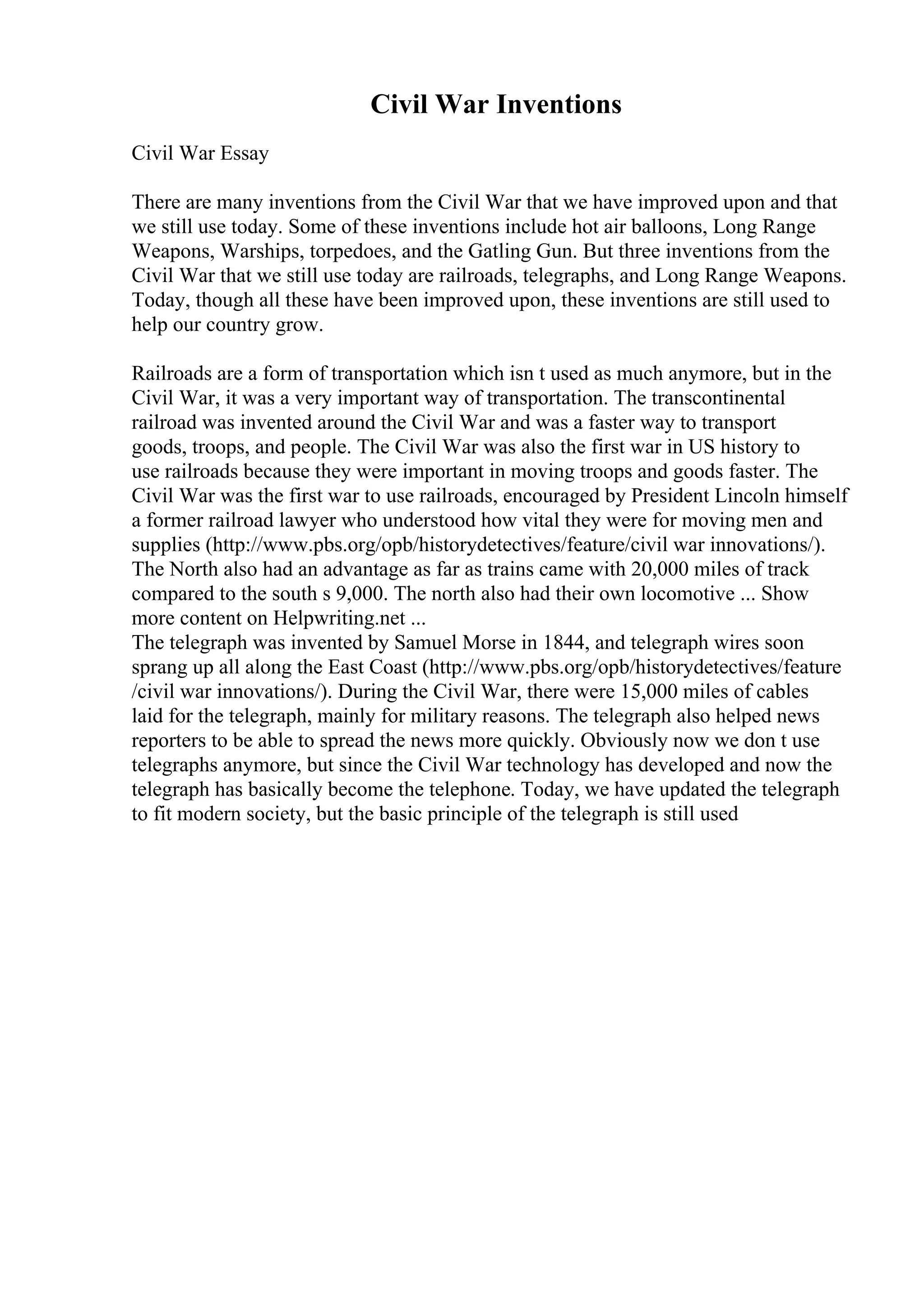 Civil War Inventions
Civil War Essay
There are many inventions from the Civil War that we have improved upon and that
we still use today. Some of these inventions include hot air balloons, Long Range
Weapons, Warships, torpedoes, and the Gatling Gun. But three inventions from the
Civil War that we still use today are railroads, telegraphs, and Long Range Weapons.
Today, though all these have been improved upon, these inventions are still used to
help our country grow.
Railroads are a form of transportation which isn t used as much anymore, but in the
Civil War, it was a very important way of transportation. The transcontinental
railroad was invented around the Civil War and was a faster way to transport
goods, troops, and people. The Civil War was also the first war in US history to
use railroads because they were important in moving troops and goods faster. The
Civil War was the first war to use railroads, encouraged by President Lincoln himself
a former railroad lawyer who understood how vital they were for moving men and
supplies (http://www.pbs.org/opb/historydetectives/feature/civil war innovations/).
The North also had an advantage as far as trains came with 20,000 miles of track
compared to the south s 9,000. The north also had their own locomotive ... Show
more content on Helpwriting.net ...
The telegraph was invented by Samuel Morse in 1844, and telegraph wires soon
sprang up all along the East Coast (http://www.pbs.org/opb/historydetectives/feature
/civil war innovations/). During the Civil War, there were 15,000 miles of cables
laid for the telegraph, mainly for military reasons. The telegraph also helped news
reporters to be able to spread the news more quickly. Obviously now we don t use
telegraphs anymore, but since the Civil War technology has developed and now the
telegraph has basically become the telephone. Today, we have updated the telegraph
to fit modern society, but the basic principle of the telegraph is still used
 