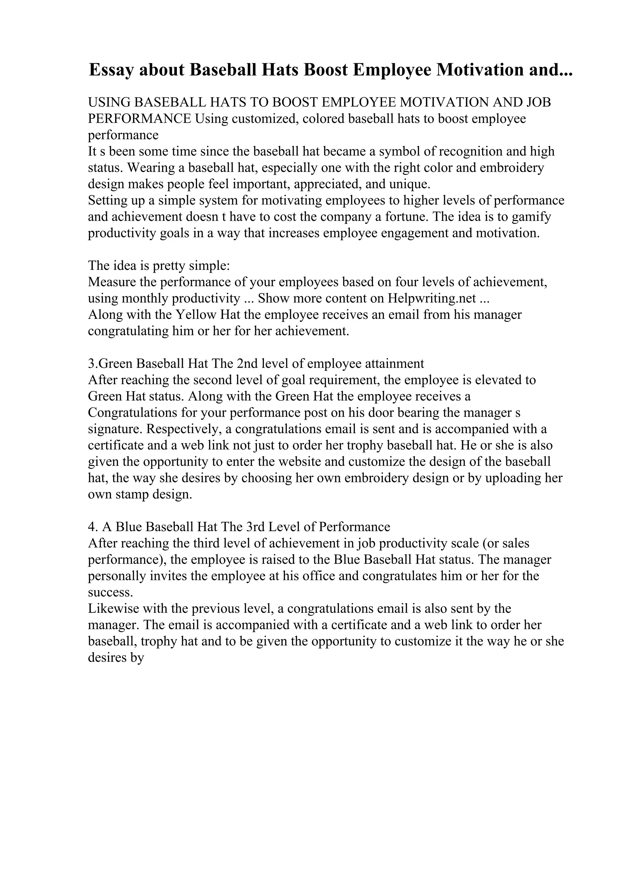 Essay about Baseball Hats Boost Employee Motivation and...
USING BASEBALL HATS TO BOOST EMPLOYEE MOTIVATION AND JOB
PERFORMANCE Using customized, colored baseball hats to boost employee
performance
It s been some time since the baseball hat became a symbol of recognition and high
status. Wearing a baseball hat, especially one with the right color and embroidery
design makes people feel important, appreciated, and unique.
Setting up a simple system for motivating employees to higher levels of performance
and achievement doesn t have to cost the company a fortune. The idea is to gamify
productivity goals in a way that increases employee engagement and motivation.
The idea is pretty simple:
Measure the performance of your employees based on four levels of achievement,
using monthly productivity ... Show more content on Helpwriting.net ...
Along with the Yellow Hat the employee receives an email from his manager
congratulating him or her for her achievement.
3.Green Baseball Hat The 2nd level of employee attainment
After reaching the second level of goal requirement, the employee is elevated to
Green Hat status. Along with the Green Hat the employee receives a
Congratulations for your performance post on his door bearing the manager s
signature. Respectively, a congratulations email is sent and is accompanied with a
certificate and a web link not just to order her trophy baseball hat. He or she is also
given the opportunity to enter the website and customize the design of the baseball
hat, the way she desires by choosing her own embroidery design or by uploading her
own stamp design.
4. A Blue Baseball Hat The 3rd Level of Performance
After reaching the third level of achievement in job productivity scale (or sales
performance), the employee is raised to the Blue Baseball Hat status. The manager
personally invites the employee at his office and congratulates him or her for the
success.
Likewise with the previous level, a congratulations email is also sent by the
manager. The email is accompanied with a certificate and a web link to order her
baseball, trophy hat and to be given the opportunity to customize it the way he or she
desires by
 