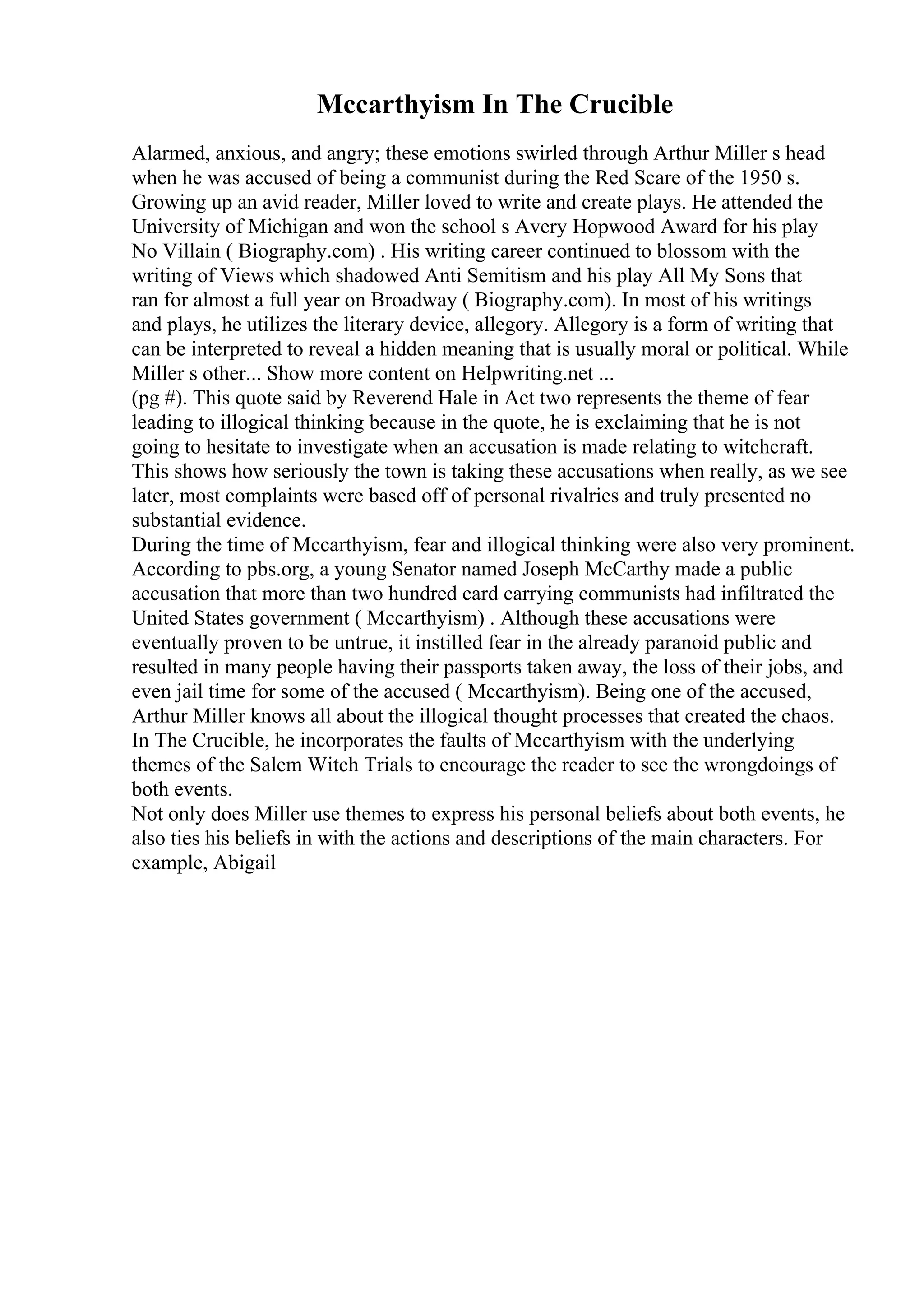 Mccarthyism In The Crucible
Alarmed, anxious, and angry; these emotions swirled through Arthur Miller s head
when he was accused of being a communist during the Red Scare of the 1950 s.
Growing up an avid reader, Miller loved to write and create plays. He attended the
University of Michigan and won the school s Avery Hopwood Award for his play
No Villain ( Biography.com) . His writing career continued to blossom with the
writing of Views which shadowed Anti Semitism and his play All My Sons that
ran for almost a full year on Broadway ( Biography.com). In most of his writings
and plays, he utilizes the literary device, allegory. Allegory is a form of writing that
can be interpreted to reveal a hidden meaning that is usually moral or political. While
Miller s other... Show more content on Helpwriting.net ...
(pg #). This quote said by Reverend Hale in Act two represents the theme of fear
leading to illogical thinking because in the quote, he is exclaiming that he is not
going to hesitate to investigate when an accusation is made relating to witchcraft.
This shows how seriously the town is taking these accusations when really, as we see
later, most complaints were based off of personal rivalries and truly presented no
substantial evidence.
During the time of Mccarthyism, fear and illogical thinking were also very prominent.
According to pbs.org, a young Senator named Joseph McCarthy made a public
accusation that more than two hundred card carrying communists had infiltrated the
United States government ( Mccarthyism) . Although these accusations were
eventually proven to be untrue, it instilled fear in the already paranoid public and
resulted in many people having their passports taken away, the loss of their jobs, and
even jail time for some of the accused ( Mccarthyism). Being one of the accused,
Arthur Miller knows all about the illogical thought processes that created the chaos.
In The Crucible, he incorporates the faults of Mccarthyism with the underlying
themes of the Salem Witch Trials to encourage the reader to see the wrongdoings of
both events.
Not only does Miller use themes to express his personal beliefs about both events, he
also ties his beliefs in with the actions and descriptions of the main characters. For
example, Abigail
 