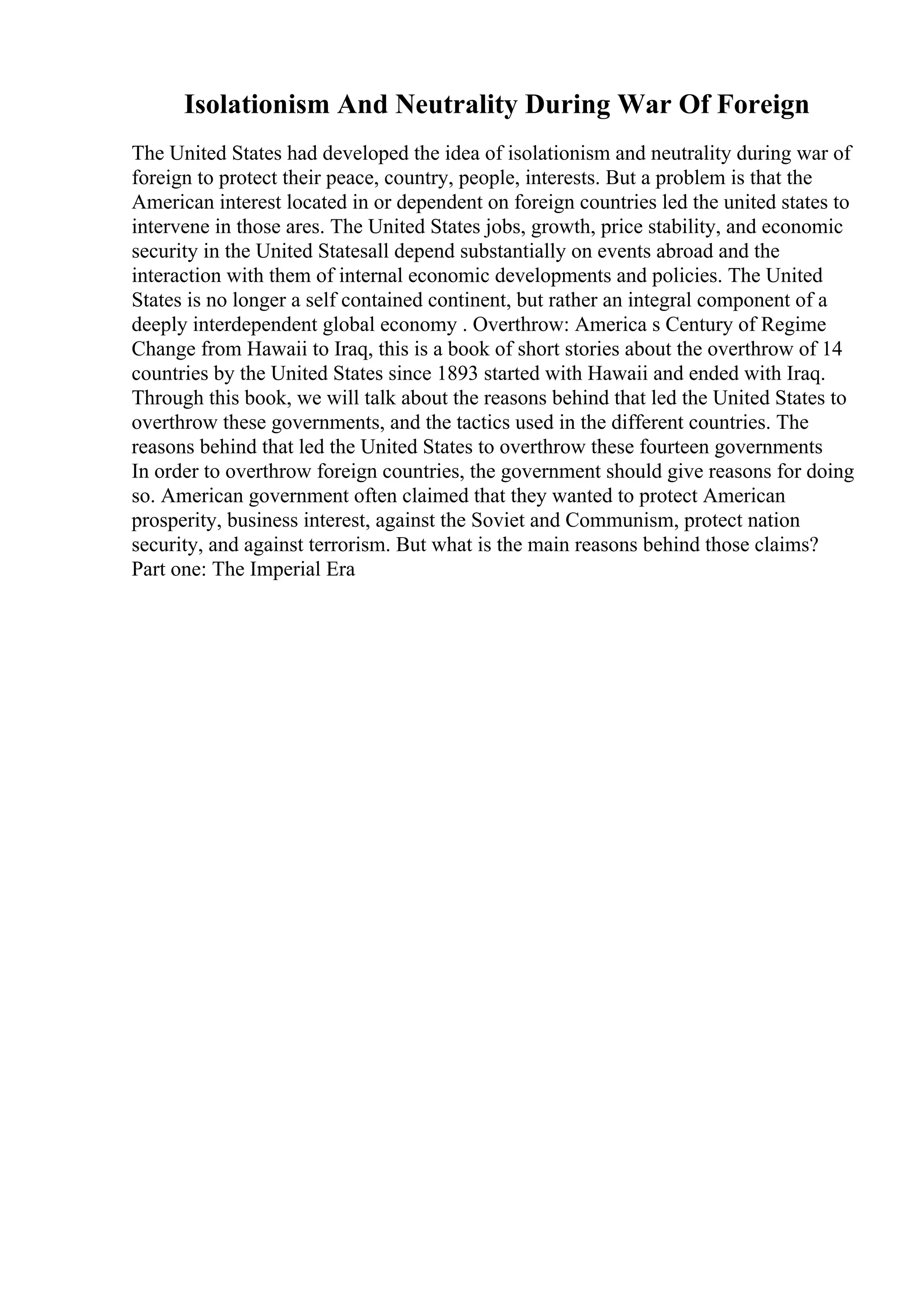 Isolationism And Neutrality During War Of Foreign
The United States had developed the idea of isolationism and neutrality during war of
foreign to protect their peace, country, people, interests. But a problem is that the
American interest located in or dependent on foreign countries led the united states to
intervene in those ares. The United States jobs, growth, price stability, and economic
security in the United Statesall depend substantially on events abroad and the
interaction with them of internal economic developments and policies. The United
States is no longer a self contained continent, but rather an integral component of a
deeply interdependent global economy . Overthrow: America s Century of Regime
Change from Hawaii to Iraq, this is a book of short stories about the overthrow of 14
countries by the United States since 1893 started with Hawaii and ended with Iraq.
Through this book, we will talk about the reasons behind that led the United States to
overthrow these governments, and the tactics used in the different countries. The
reasons behind that led the United States to overthrow these fourteen governments
In order to overthrow foreign countries, the government should give reasons for doing
so. American government often claimed that they wanted to protect American
prosperity, business interest, against the Soviet and Communism, protect nation
security, and against terrorism. But what is the main reasons behind those claims?
Part one: The Imperial Era
 