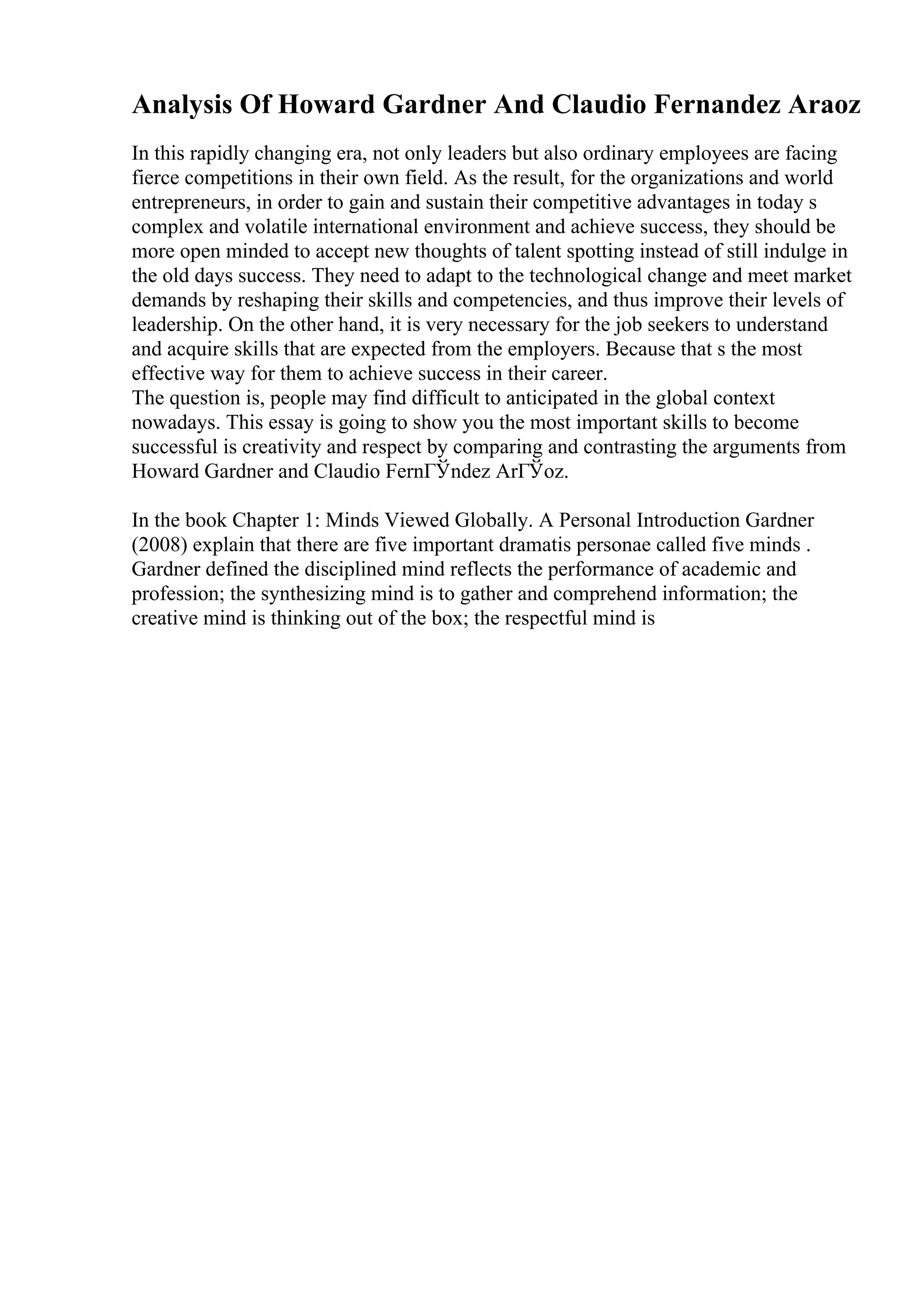 Analysis Of Howard Gardner And Claudio Fernandez Araoz
In this rapidly changing era, not only leaders but also ordinary employees are facing
fierce competitions in their own field. As the result, for the organizations and world
entrepreneurs, in order to gain and sustain their competitive advantages in today s
complex and volatile international environment and achieve success, they should be
more open minded to accept new thoughts of talent spotting instead of still indulge in
the old days success. They need to adapt to the technological change and meet market
demands by reshaping their skills and competencies, and thus improve their levels of
leadership. On the other hand, it is very necessary for the job seekers to understand
and acquire skills that are expected from the employers. Because that s the most
effective way for them to achieve success in their career.
The question is, people may find difficult to anticipated in the global context
nowadays. This essay is going to show you the most important skills to become
successful is creativity and respect by comparing and contrasting the arguments from
Howard Gardner and Claudio FernГЎndez ArГЎoz.
In the book Chapter 1: Minds Viewed Globally. A Personal Introduction Gardner
(2008) explain that there are five important dramatis personae called five minds .
Gardner defined the disciplined mind reflects the performance of academic and
profession; the synthesizing mind is to gather and comprehend information; the
creative mind is thinking out of the box; the respectful mind is
 