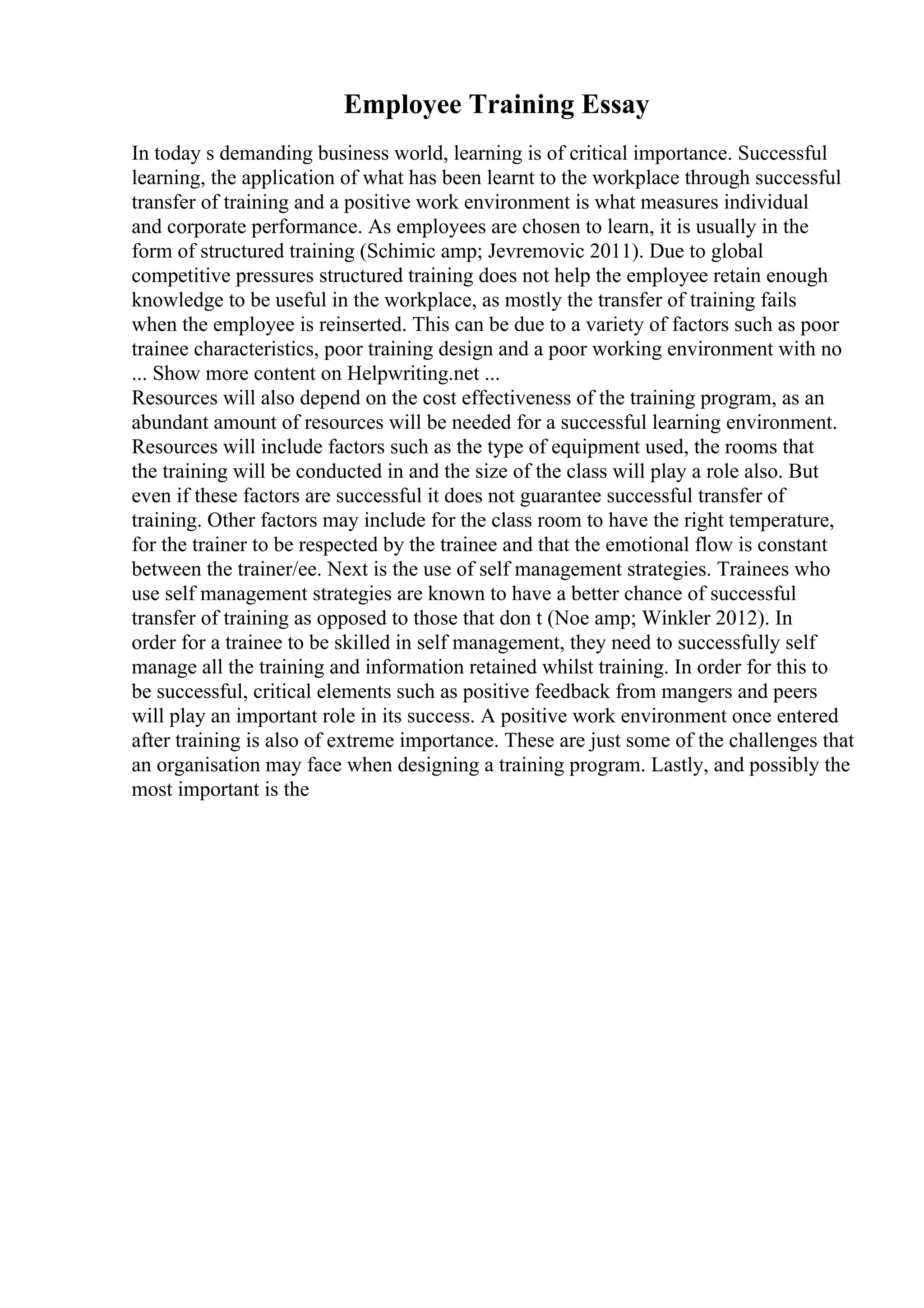 Employee Training Essay
In today s demanding business world, learning is of critical importance. Successful
learning, the application of what has been learnt to the workplace through successful
transfer of training and a positive work environment is what measures individual
and corporate performance. As employees are chosen to learn, it is usually in the
form of structured training (Schimic amp; Jevremovic 2011). Due to global
competitive pressures structured training does not help the employee retain enough
knowledge to be useful in the workplace, as mostly the transfer of training fails
when the employee is reinserted. This can be due to a variety of factors such as poor
trainee characteristics, poor training design and a poor working environment with no
... Show more content on Helpwriting.net ...
Resources will also depend on the cost effectiveness of the training program, as an
abundant amount of resources will be needed for a successful learning environment.
Resources will include factors such as the type of equipment used, the rooms that
the training will be conducted in and the size of the class will play a role also. But
even if these factors are successful it does not guarantee successful transfer of
training. Other factors may include for the class room to have the right temperature,
for the trainer to be respected by the trainee and that the emotional flow is constant
between the trainer/ee. Next is the use of self management strategies. Trainees who
use self management strategies are known to have a better chance of successful
transfer of training as opposed to those that don t (Noe amp; Winkler 2012). In
order for a trainee to be skilled in self management, they need to successfully self
manage all the training and information retained whilst training. In order for this to
be successful, critical elements such as positive feedback from mangers and peers
will play an important role in its success. A positive work environment once entered
after training is also of extreme importance. These are just some of the challenges that
an organisation may face when designing a training program. Lastly, and possibly the
most important is the
 