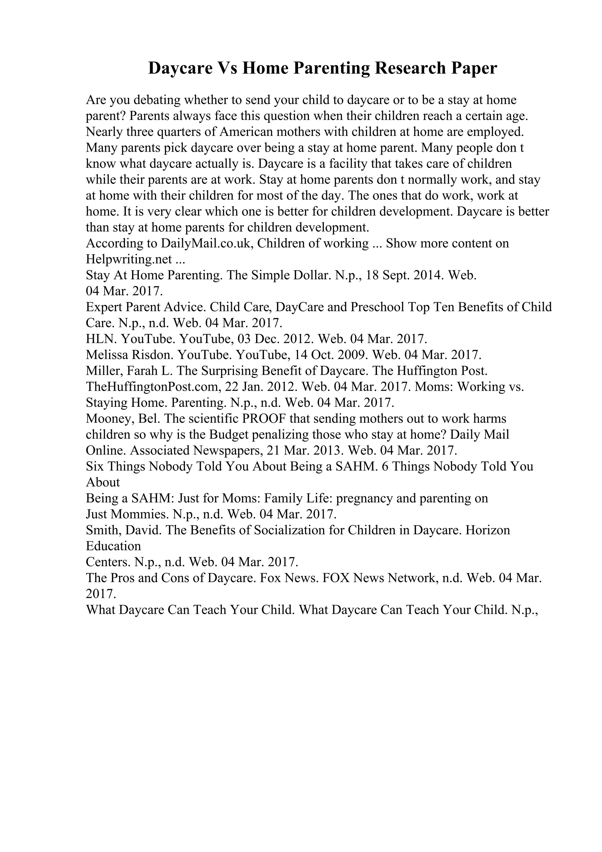 Daycare Vs Home Parenting Research Paper
Are you debating whether to send your child to daycare or to be a stay at home
parent? Parents always face this question when their children reach a certain age.
Nearly three quarters of American mothers with children at home are employed.
Many parents pick daycare over being a stay at home parent. Many people don t
know what daycare actually is. Daycare is a facility that takes care of children
while their parents are at work. Stay at home parents don t normally work, and stay
at home with their children for most of the day. The ones that do work, work at
home. It is very clear which one is better for children development. Daycare is better
than stay at home parents for children development.
According to DailyMail.co.uk, Children of working ... Show more content on
Helpwriting.net ...
Stay At Home Parenting. The Simple Dollar. N.p., 18 Sept. 2014. Web.
04 Mar. 2017.
Expert Parent Advice. Child Care, DayCare and Preschool Top Ten Benefits of Child
Care. N.p., n.d. Web. 04 Mar. 2017.
HLN. YouTube. YouTube, 03 Dec. 2012. Web. 04 Mar. 2017.
Melissa Risdon. YouTube. YouTube, 14 Oct. 2009. Web. 04 Mar. 2017.
Miller, Farah L. The Surprising Benefit of Daycare. The Huffington Post.
TheHuffingtonPost.com, 22 Jan. 2012. Web. 04 Mar. 2017. Moms: Working vs.
Staying Home. Parenting. N.p., n.d. Web. 04 Mar. 2017.
Mooney, Bel. The scientific PROOF that sending mothers out to work harms
children so why is the Budget penalizing those who stay at home? Daily Mail
Online. Associated Newspapers, 21 Mar. 2013. Web. 04 Mar. 2017.
Six Things Nobody Told You About Being a SAHM. 6 Things Nobody Told You
About
Being a SAHM: Just for Moms: Family Life: pregnancy and parenting on
Just Mommies. N.p., n.d. Web. 04 Mar. 2017.
Smith, David. The Benefits of Socialization for Children in Daycare. Horizon
Education
Centers. N.p., n.d. Web. 04 Mar. 2017.
The Pros and Cons of Daycare. Fox News. FOX News Network, n.d. Web. 04 Mar.
2017.
What Daycare Can Teach Your Child. What Daycare Can Teach Your Child. N.p.,
 