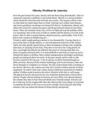 Obesity Problem In America
Over the past twenty five years, obesity ratio has been rising dramatically. And it is
continued to become a problem in the United States. Obesity is a serious problem
which should be concerned and solved by our society. The negative effects it has
on individual are much larger than we think. Gaining extra weight, heart disease,
and serious problems can change our human life forever. Furthermore, obesity also
affects the society by costing tax payers and the government money to treat these
issues. There are currently many ways of how to fight and stop the problem while
it is increasing. One of the ways to help us combat with the obesity is to look at the
causes such as: lack of energy balance, physical activity, and heredity. First of all,...
Show more content on Helpwriting.net ...
It leads to adult weight gaining continue to rise dramatically. Causing obesity is
not just the lack of energy balance, it s also the physical inactivity of the society.
There are many people spends hours in front of computers doing work, watching
television, or enjoying leisure time. They don t even move for a long period. In
fact, overweight and obesity has linked to the result of viewing more than two
hours of regular television time. It is more difficult to turn back or create an active
lifestyle for adults or children. Due to better transportations and higher technology,
people are relying on those too much. In the pass, people used to walk or ride
bicycles instead of driving cars. A lot of calories would be burned through out
those activities. Because of the modern technology and its conveniences, there are
fewer demands at workplaces or at home. We also used to hand made everything in
the factory. But now, the workers just only have to push a button and rely on those
equipment. At school, there aren t many classes of physical education for students
neither. Children need to practice the active lifestyles while they re still young.
The physical activity and exercise are very important determinants of the trend in
obesity. People who are lacking of exercise are more likely to be obesity because
the calories they take in from food and drinks aren t burned enough. Exercise can
be a valid way to lose weight other than diet. Because the extra energy we consume
is stored by the body as fat if we re not active enough. Exercising just only thirty
minutes a day can reduce the threats of being obesity and gaining
 