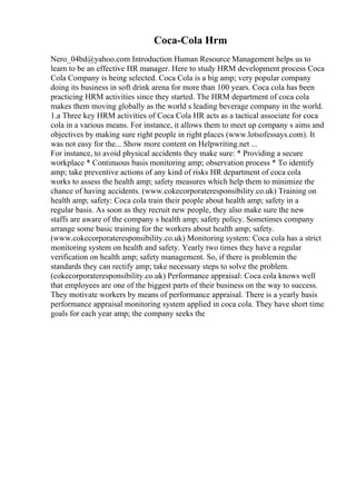 Coca-Cola Hrm
Nero_04bd@yahoo.com Introduction Human Resource Management helps us to
learn to be an effective HR manager. Here to study HRM development process Coca
Cola Company is being selected. Coca Cola is a big amp; very popular company
doing its business in soft drink arena for more than 100 years. Coca cola has been
practicing HRM activities since they started. The HRM department of coca cola
makes them moving globally as the world s leading beverage company in the world.
1.a Three key HRM activities of Coca Cola HR acts as a tactical associate for coca
cola in a various means. For instance, it allows them to meet up company s aims and
objectives by making sure right people in right places (www.lotsofessays.com). It
was not easy for the... Show more content on Helpwriting.net ...
For instance, to avoid physical accidents they make sure: * Providing a secure
workplace * Continuous basis monitoring amp; observation process * To identify
amp; take preventive actions of any kind of risks HR department of coca cola
works to assess the health amp; safety measures which help them to minimize the
chance of having accidents. (www.cokecorporateresponsibility.co.uk) Training on
health amp; safety: Coca cola train their people about health amp; safety in a
regular basis. As soon as they recruit new people, they also make sure the new
staffs are aware of the company s health amp; safety policy. Sometimes company
arrange some basic training for the workers about health amp; safety.
(www.cokecorporateresponsibility.co.uk) Monitoring system: Coca cola has a strict
monitoring system on health and safety. Yearly two times they have a regular
verification on health amp; safety management. So, if there is problemin the
standards they can rectify amp; take necessary steps to solve the problem.
(cokecorporateresponsibility.co.uk) Performance appraisal: Coca cola knows well
that employees are one of the biggest parts of their business on the way to success.
They motivate workers by means of performance appraisal. There is a yearly basis
performance appraisal monitoring system applied in coca cola. They have short time
goals for each year amp; the company seeks the
 