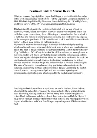 Practical Guide to Market Research
All rights reserved Copyright Paul Hague Paul Hague is hereby identified as author
of this work in accordance with Section 77 of the Copyright, Designs and Patents Act
1988 This book is published by Grosvenor House Publishing Ltd 28 30 High Street,
Guildford, Surrey, GU1 3HY. www.grosvenorhousepublishing.co.uk
This book is sold subject to the conditions that it shall not, by way of trade or
otherwise, be lent, resold, hired out or otherwise circulated without the author s or
publisher s prior consent in any form of binding or cover other than that in which it
is published and without a similar condition including this condition being imposed
on the subsequent purchaser. A CIP record for this book is available from the British
Library ... Show more content on Helpwriting.net ...
Anyone with a serious interest is urged to broaden their knowledge by reading
widely and the references at the end of the book point to where you can obtain more
detail. The book is designed around the curriculum for the Market Research Society
/City Guilds Level 2 Certificate in Market Social Research and, as a complement to
this book, readers will find it very helpful to sign up for the on line course on http:/
/www.mrs.org.uk/training/online.htm. There are three main sections to the book: An
introduction to market research covering the basics of market research, setting
research objectives, research design and an introduction to research methodologies.
The tools of the market researcher covering qualitative and quantitative tools,
sampling, interviewing methods and questionnaire design. Completing the market
research process covering data analysis and interpretation, reporting and
communicating the findings and a background to the market research industry.
In writing the book I pay tribute to my former partner in business, Peter Jackson,
who shared the authorship of many of the previous books I have written. Peter is
now, deservedly, walking the hills of Devon. Many times when writing I have
referred back to his notes and always found them instructive and helpful. So too I
have drawn on much of the good material written in books and white papers by Nick
Hague, Matt Harrison and Carol Ann Morgan, my colleagues at B2B International.
Paul
 