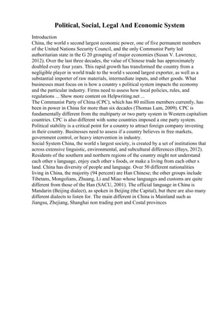 Political, Social, Legal And Economic System
Introduction
China, the world s second largest economic power, one of five permanent members
of the United Nations Security Council, and the only Communist Party led
authoritarian state in the G 20 grouping of major economies (Susan V. Lawrence,
2012). Over the last three decades, the value of Chinese trade has approximately
doubled every four years. This rapid growth has transformed the country from a
negligible player in world trade to the world s second largest exporter, as well as a
substantial importer of raw materials, intermediate inputs, and other goods. What
businesses must focus on is how a country s political system impacts the economy
and the particular industry. Firms need to assess how local policies, rules, and
regulations ... Show more content on Helpwriting.net ...
The Communist Party of China (CPC), which has 80 million members currently, has
been in power in China for more than six decades (Thomas Lum, 2009). CPC is
fundamentally different from the multiparty or two party system in Western capitalism
countries. CPC is also different with some countries imposed a one party system.
Political stability is a critical point for a country to attract foreign company investing
in their country. Businesses need to assess if a country believes in free markets,
government control, or heavy intervention in industry.
Social System China, the world s largest society, is created by a set of institutions that
across extensive linguistic, environmental, and subcultural differences (Hays, 2012).
Residents of the southern and northern regions of the country might not understand
each other s language, enjoy each other s foods, or make a living from each other s
land. China has diversity of people and language. Over 50 different nationalities
living in China, the majority (94 percent) are Han Chinese; the other groups include
Tibetans, Mongolians, Zhuang, Li and Miao whose languages and customs are quite
different from those of the Han (SACU, 2001). The official language in China is
Mandarin (Beijing dialect), as spoken in Beijing (the Capital), but there are also many
different dialects to listen for. The main different in China is Mainland such as
Jiangsu, Zhejiang, Shanghai non trading port and Costal provinces
 