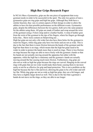 High Bar Grips Research Paper
In NCAA Men s Gymnastics, grips are the one piece of equipment that every
gymnast needs in order to be successful in the sport. The only two genres of men s
gymnastics grips are ring grips and high bar grips. Although they both have a
similar function, they vary in certain aspects of their design in order to allow the
athlete to have his best possible performance on the different events. Gymnastics
grips, despite the differences between the two genres, both serve the same purpose
for the athlete using them. All grips are made of leather and wrap around the wrist
of the gymnast using a Velcro strap and/or a leather buckle. A strip of leather goes
from the wrist of the gymnast to the tips of his fingers, where his fingers go through
holes that... Show more content on Helpwriting.net ...
High bar grips are not only a bit wider but also have three holes for the gymnast to
insert his fingers, while ring grips only have two holes and are not as wide. This is
due to the fact that there is more friction between the hands of the gymnast and the
high bar than there is on rings, which means that the high bar grips need to be
wider in order to protect the hands more than is need on rings. There is less friction
on rings because the rings are able to move freely with the gymnast s hands so that
his hands are not actually moving around the apparatus but rather with the
apparatus, while the high bar is stationary and the gymnast s hands are actually
moving around the bar causing much more friction. Furthermore, ring grips are
also not as wide as high bar grips because the rings are curved. Hanging on the curved
rings with grips that are too wide would make them bend, causing them to rip more
easily or not be as effective for grip and hand protection. This is not a problem on the
high bar because the bar is flat and level, allowing the grips to be a bit wider and still
lay flat. While ring grips are not as wide as high bar grips, they are a bit longer, and
they have a slightly larger dowel as well. This is due to the fact that a gymnast s
hands do not move on the rings, so they are able to use longer
 